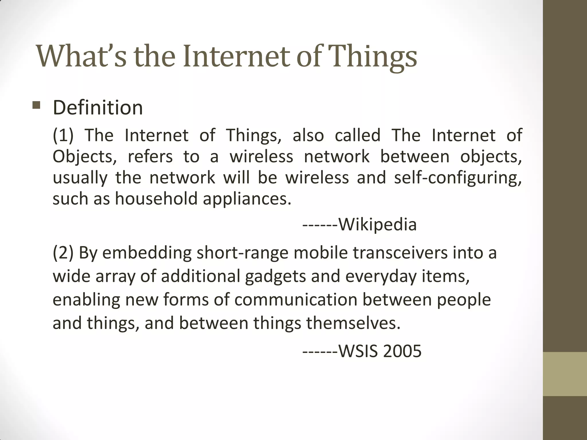 What’s the Internet of Things
 Definition
(1) The Internet of Things, also called The Internet of
Objects, refers to a wireless network between objects,
usually the network will be wireless and self-configuring,
such as household appliances.
------Wikipedia
(2) By embedding short-range mobile transceivers into a
wide array of additional gadgets and everyday items,
enabling new forms of communication between people
and things, and between things themselves.
------WSIS 2005
 