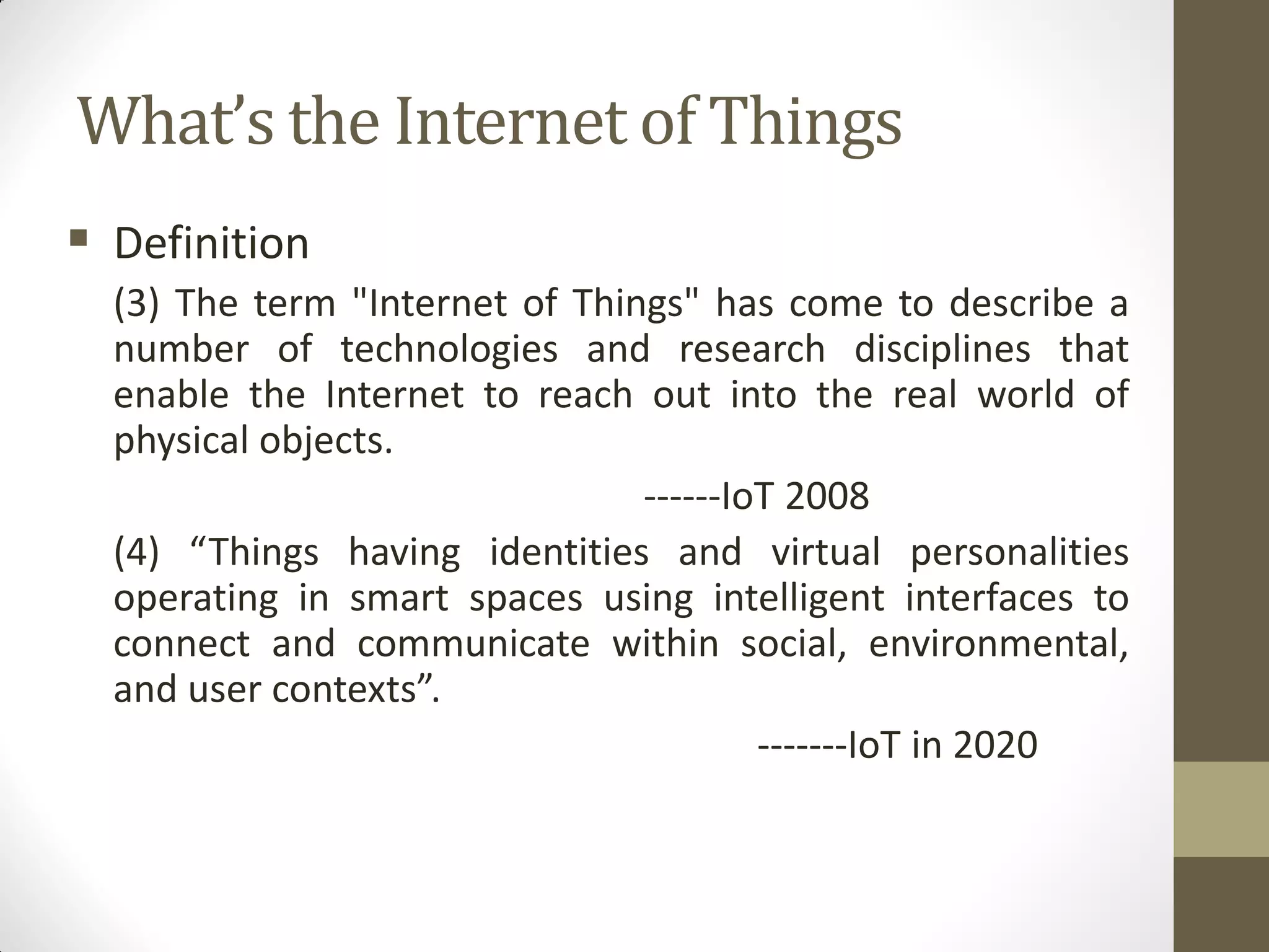What’s the Internet of Things
 Definition
(3) The term "Internet of Things" has come to describe a
number of technologies and research disciplines that
enable the Internet to reach out into the real world of
physical objects.
------IoT 2008
(4) “Things having identities and virtual personalities
operating in smart spaces using intelligent interfaces to
connect and communicate within social, environmental,
and user contexts”.
-------IoT in 2020
 