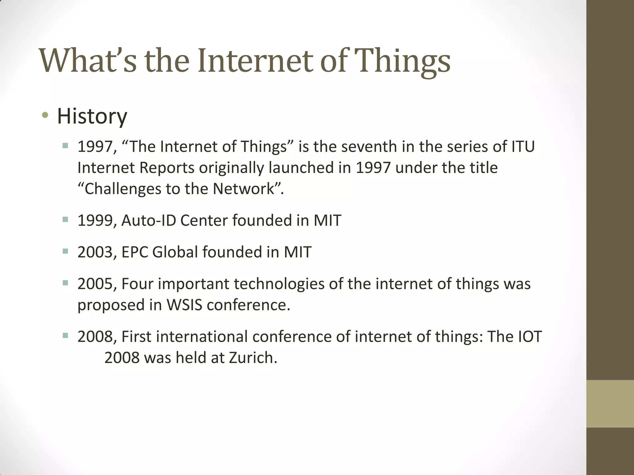 What’s the Internet of Things
• History
 1997, “The Internet of Things” is the seventh in the series of ITU
Internet Reports originally launched in 1997 under the title
“Challenges to the Network”.
 1999, Auto-ID Center founded in MIT
 2003, EPC Global founded in MIT
 2005, Four important technologies of the internet of things was
proposed in WSIS conference.
 2008, First international conference of internet of things: The IOT
2008 was held at Zurich.
 