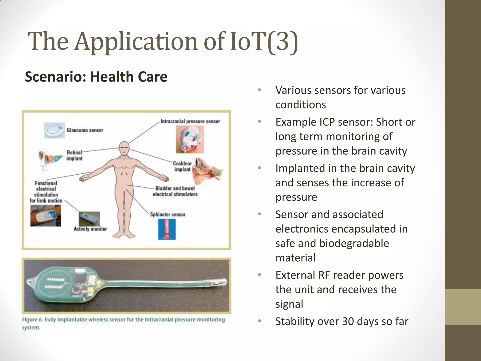 The Application of IoT(3)
Scenario: Health Care
• Various sensors for various
conditions
• Example ICP sensor: Short or
long term monitoring of
pressure in the brain cavity
• Implanted in the brain cavity
and senses the increase of
pressure
• Sensor and associated
electronics encapsulated in
safe and biodegradable
material
• External RF reader powers
the unit and receives the
signal
• Stability over 30 days so far
 