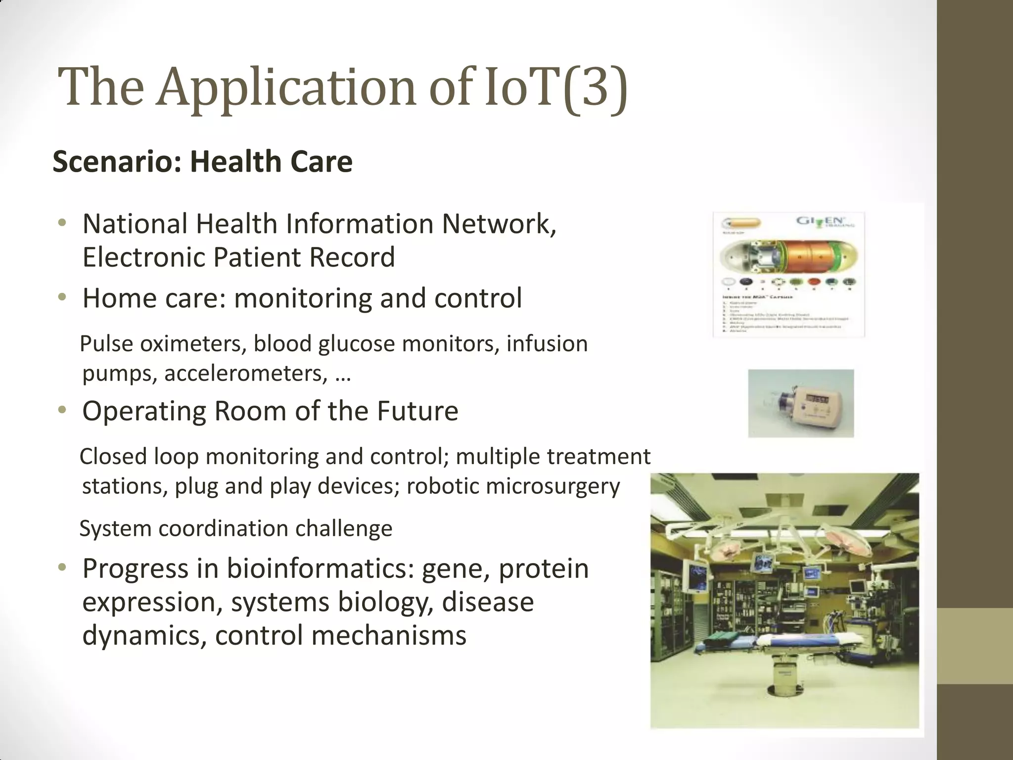 • National Health Information Network,
Electronic Patient Record
• Home care: monitoring and control
Pulse oximeters, blood glucose monitors, infusion
pumps, accelerometers, …
• Operating Room of the Future
Closed loop monitoring and control; multiple treatment
stations, plug and play devices; robotic microsurgery
System coordination challenge
• Progress in bioinformatics: gene, protein
expression, systems biology, disease
dynamics, control mechanisms
The Application of IoT(3)
Scenario: Health Care
 