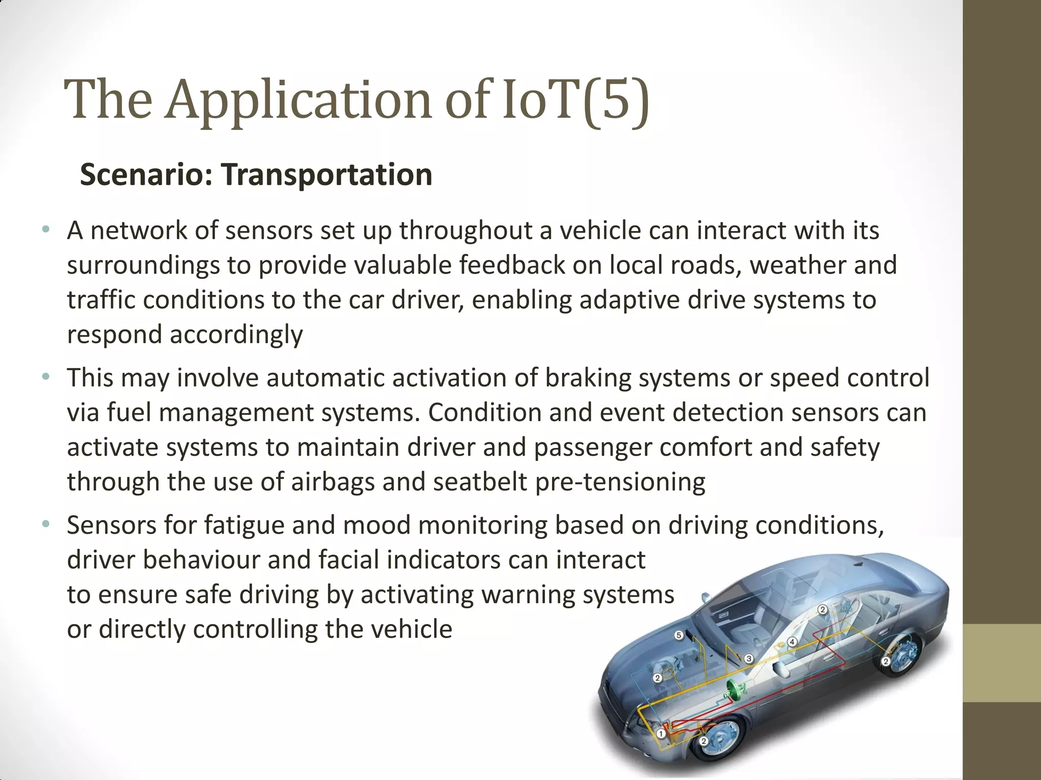 The Application of IoT(5)
Scenario: Transportation
• A network of sensors set up throughout a vehicle can interact with its
surroundings to provide valuable feedback on local roads, weather and
traffic conditions to the car driver, enabling adaptive drive systems to
respond accordingly
• This may involve automatic activation of braking systems or speed control
via fuel management systems. Condition and event detection sensors can
activate systems to maintain driver and passenger comfort and safety
through the use of airbags and seatbelt pre-tensioning
• Sensors for fatigue and mood monitoring based on driving conditions,
driver behaviour and facial indicators can interact
to ensure safe driving by activating warning systems
or directly controlling the vehicle
 