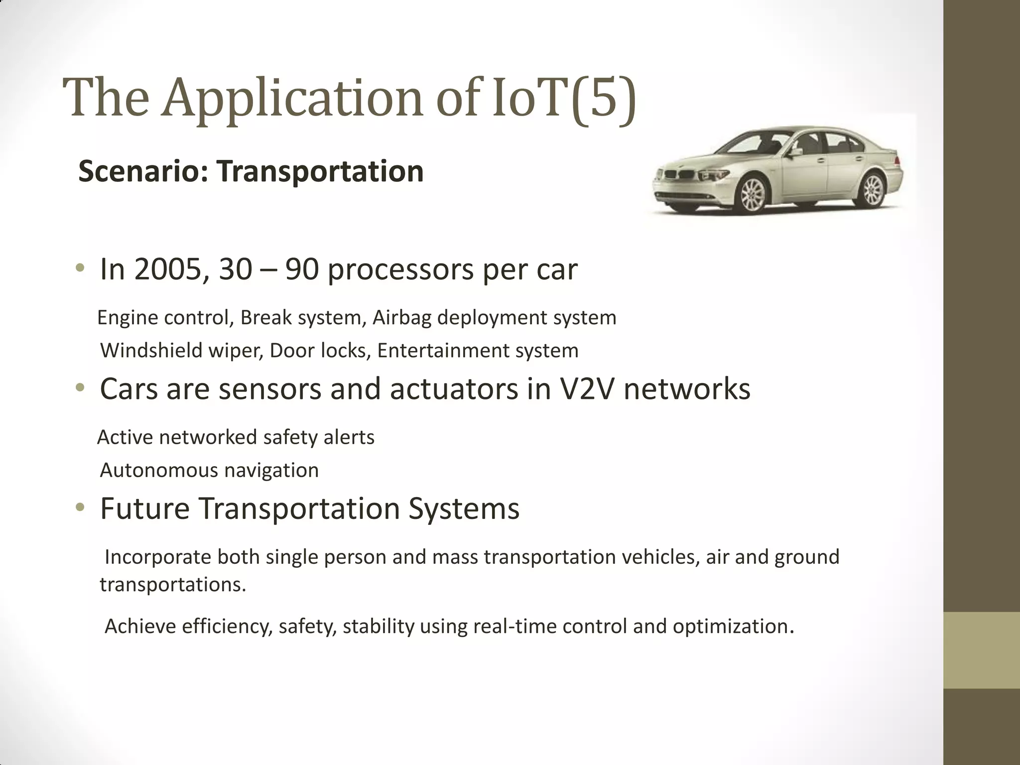 • In 2005, 30 – 90 processors per car
Engine control, Break system, Airbag deployment system
Windshield wiper, Door locks, Entertainment system
• Cars are sensors and actuators in V2V networks
Active networked safety alerts
Autonomous navigation
• Future Transportation Systems
Incorporate both single person and mass transportation vehicles, air and ground
transportations.
Achieve efficiency, safety, stability using real-time control and optimization.
The Application of IoT(5)
Scenario: Transportation
 