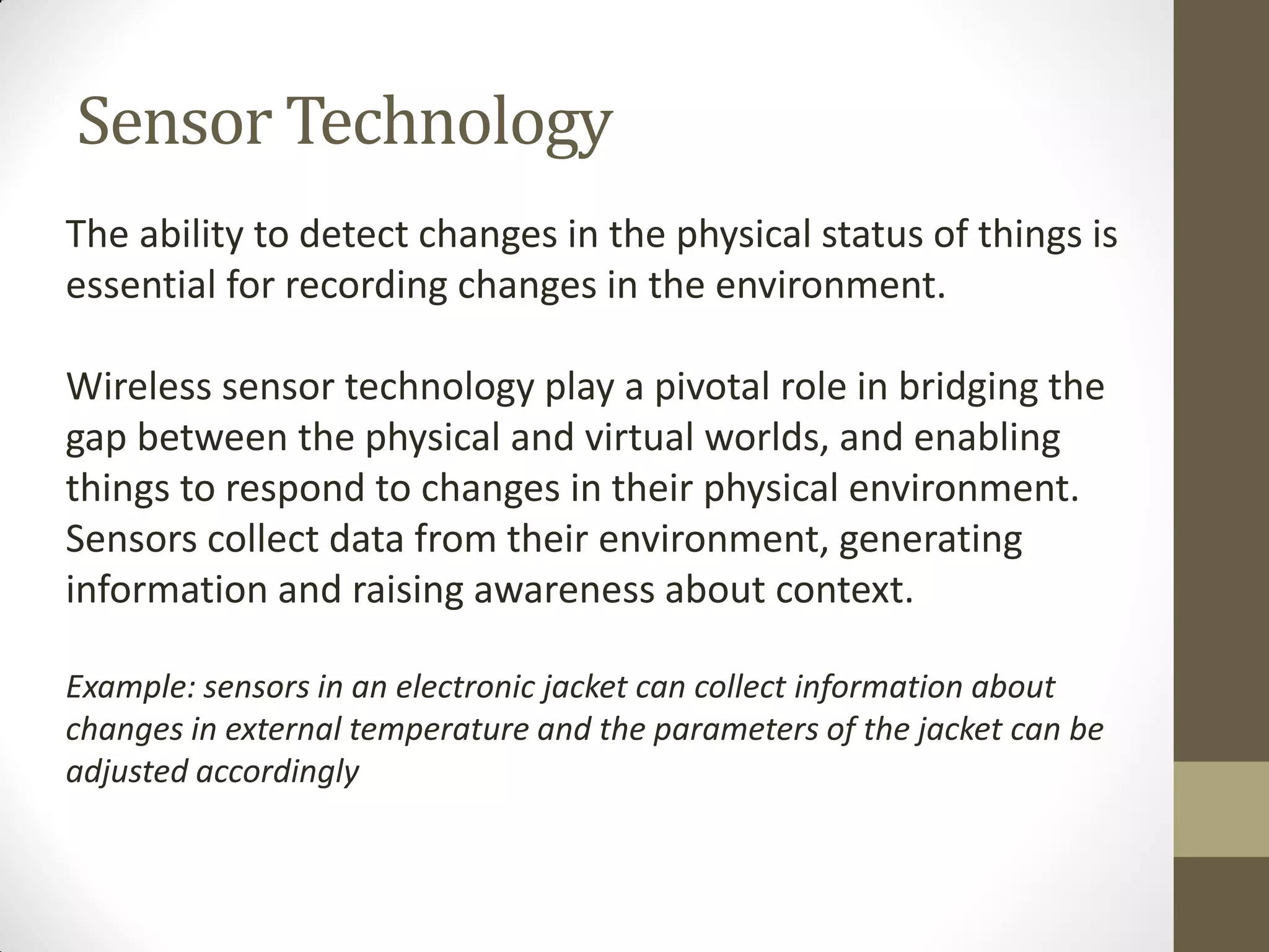 Sensor Technology
The ability to detect changes in the physical status of things is
essential for recording changes in the environment.
Wireless sensor technology play a pivotal role in bridging the
gap between the physical and virtual worlds, and enabling
things to respond to changes in their physical environment.
Sensors collect data from their environment, generating
information and raising awareness about context.
Example: sensors in an electronic jacket can collect information about
changes in external temperature and the parameters of the jacket can be
adjusted accordingly
 