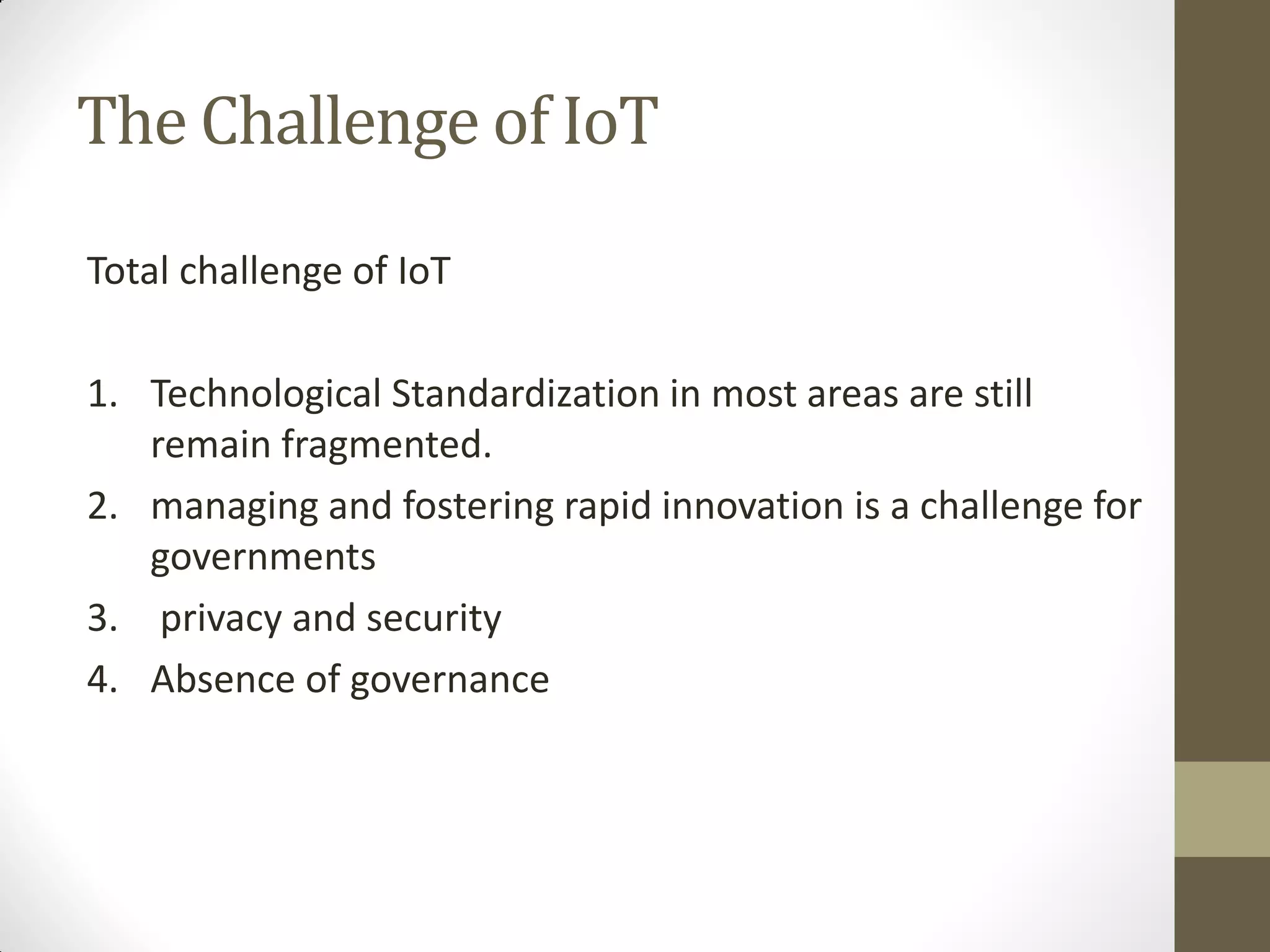 The Challenge of IoT
Total challenge of IoT
1. Technological Standardization in most areas are still
remain fragmented.
2. managing and fostering rapid innovation is a challenge for
governments
3. privacy and security
4. Absence of governance
 