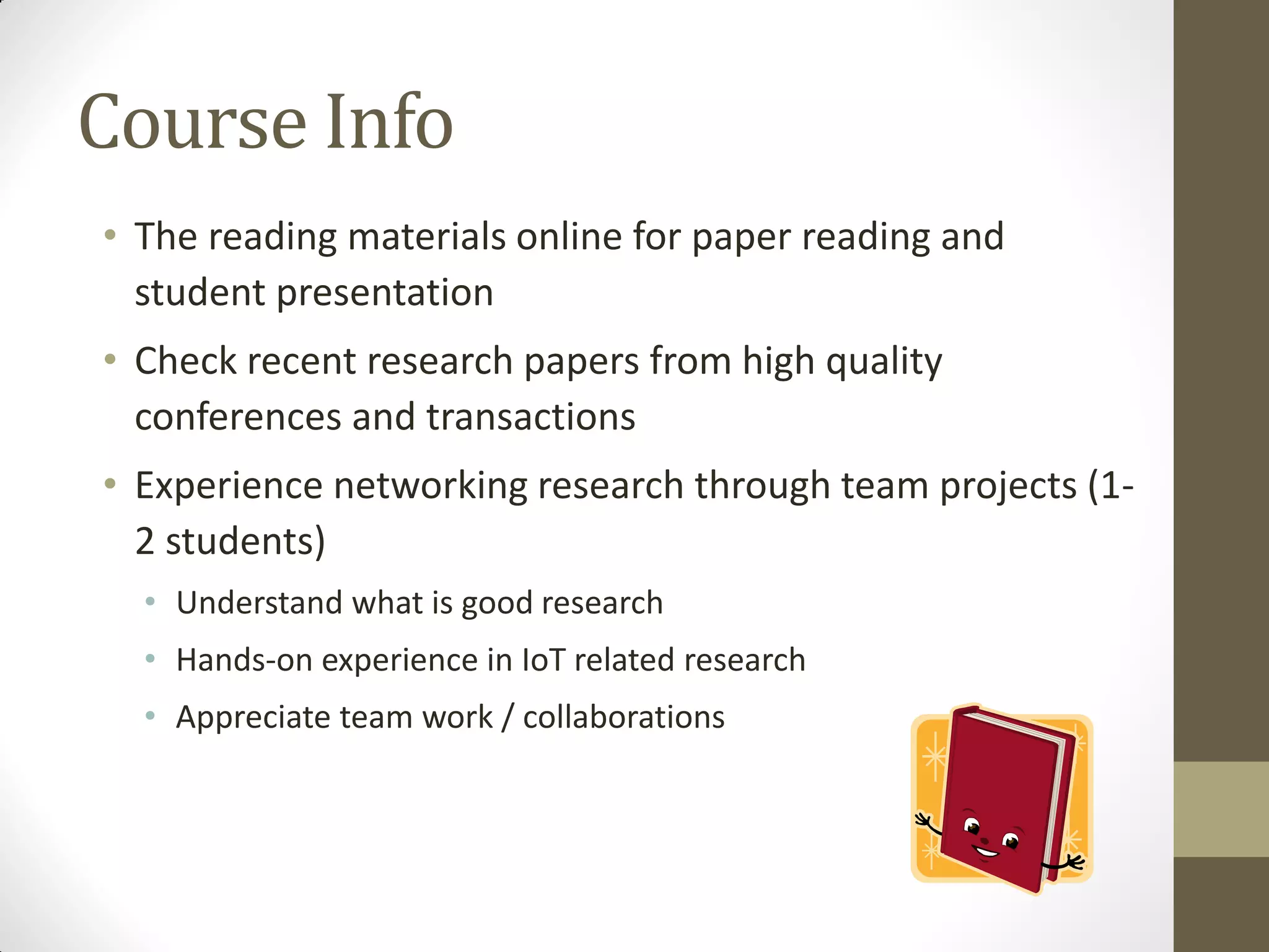 Course Info
• The reading materials online for paper reading and
student presentation
• Check recent research papers from high quality
conferences and transactions
• Experience networking research through team projects (1-
2 students)
• Understand what is good research
• Hands-on experience in IoT related research
• Appreciate team work / collaborations
 