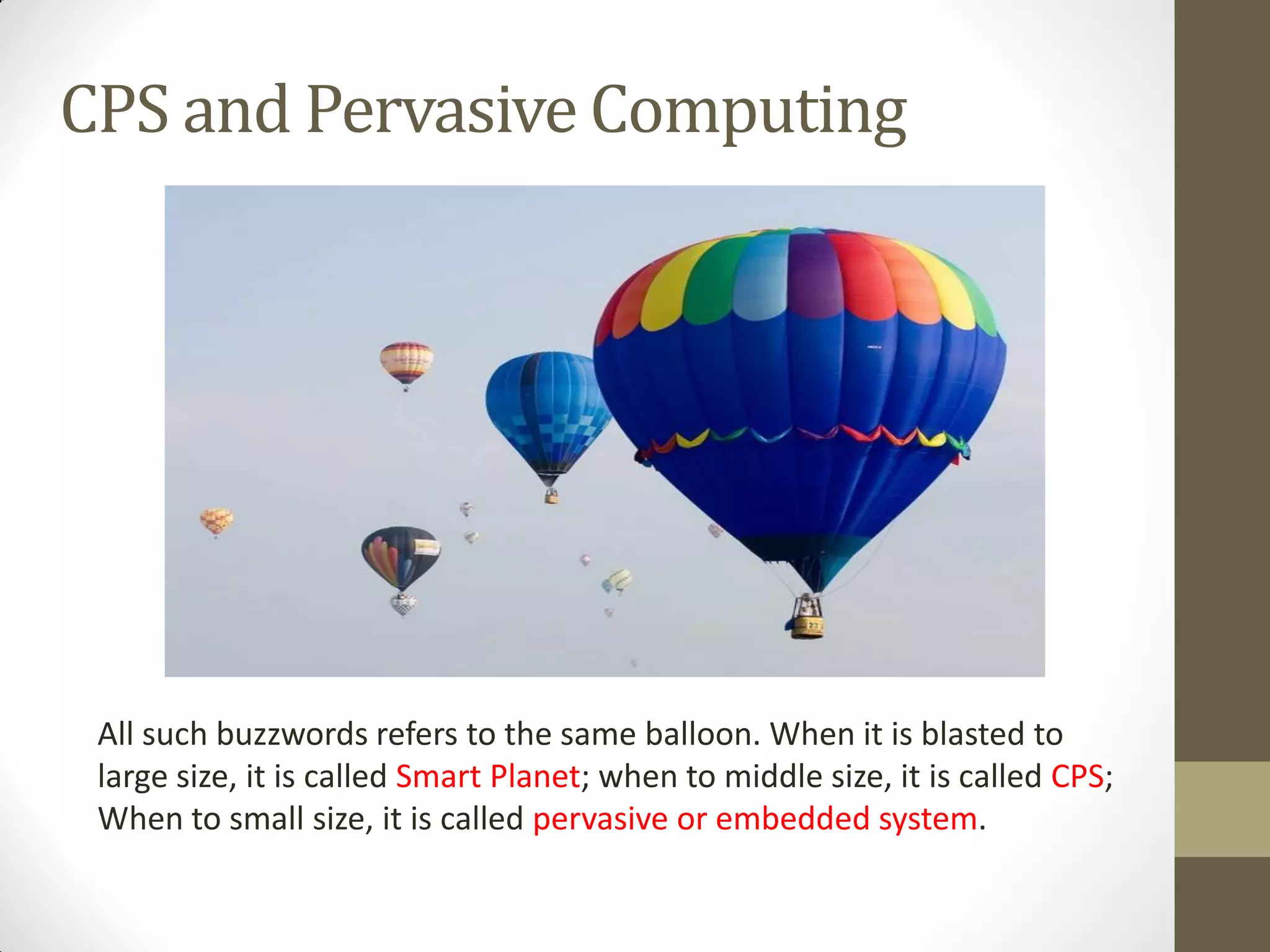 CPS and Pervasive Computing
All such buzzwords refers to the same balloon. When it is blasted to
large size, it is called Smart Planet; when to middle size, it is called CPS;
When to small size, it is called pervasive or embedded system.
 