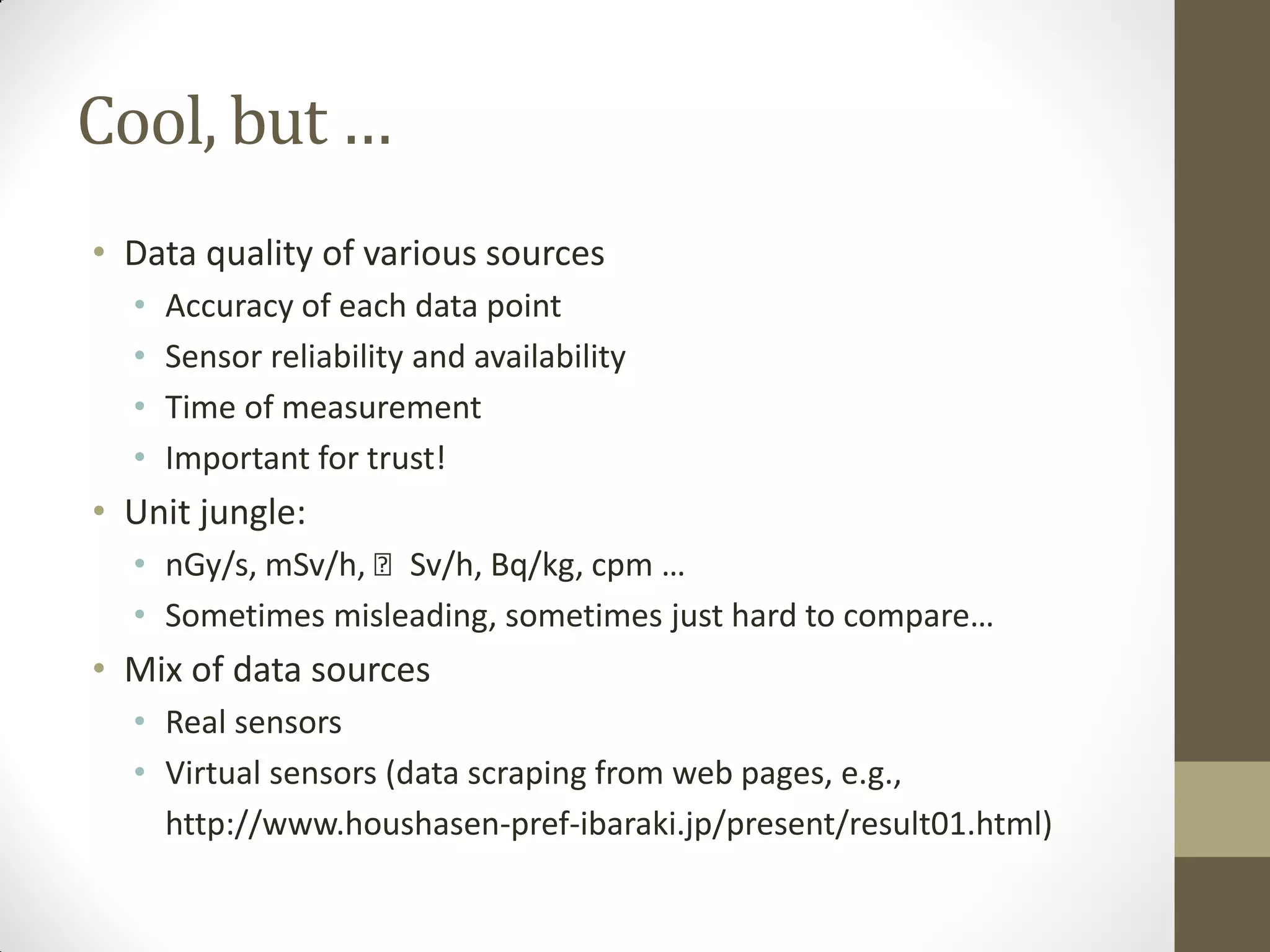 Cool, but …
• Data quality of various sources
• Accuracy of each data point
• Sensor reliability and availability
• Time of measurement
• Important for trust!
• Unit jungle:
• nGy/s, mSv/h, 􀈝 Sv/h, Bq/kg, cpm …
• Sometimes misleading, sometimes just hard to compare…
• Mix of data sources
• Real sensors
• Virtual sensors (data scraping from web pages, e.g.,
http://www.houshasen-pref-ibaraki.jp/present/result01.html)
 