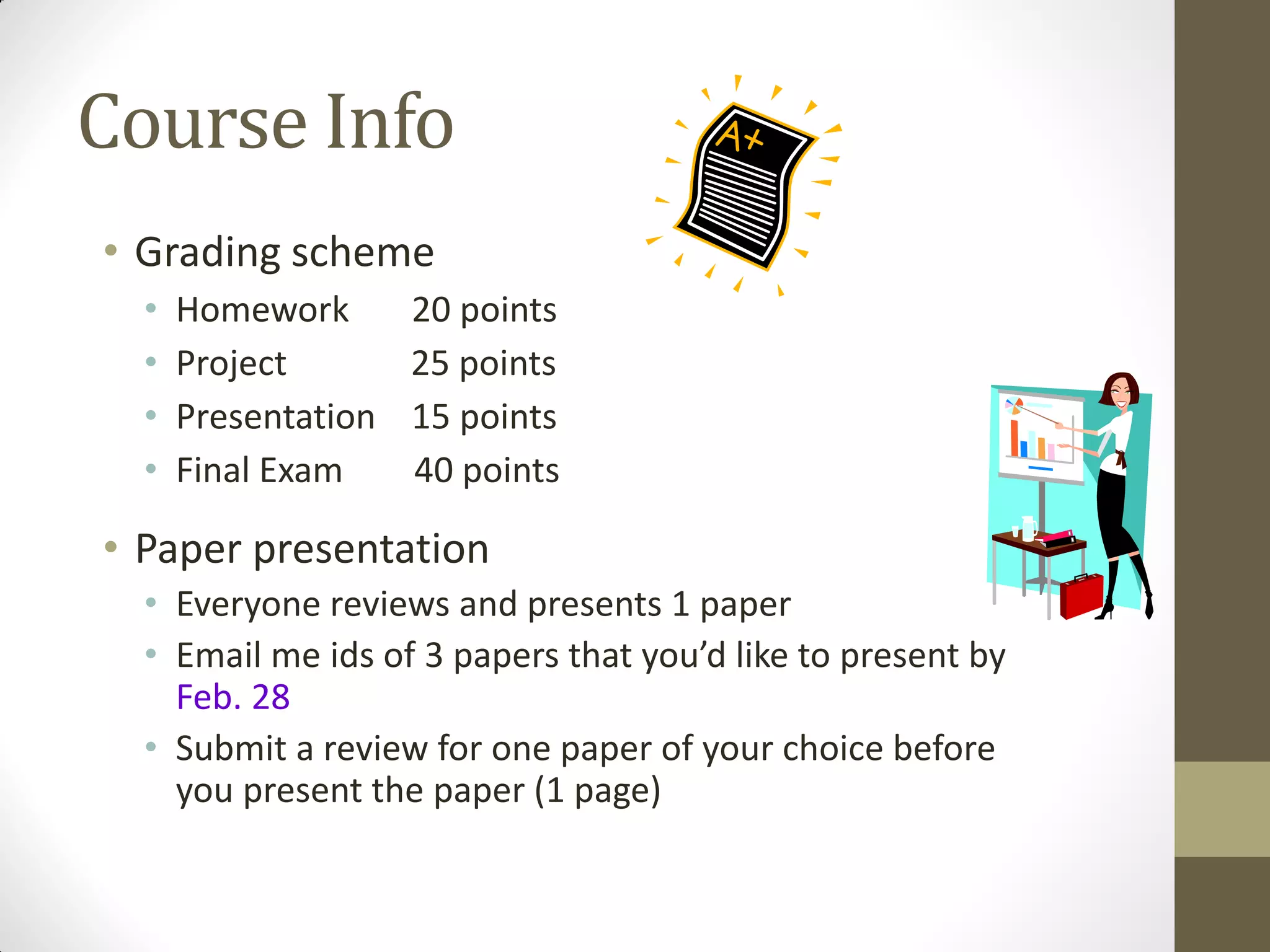 Course Info
• Grading scheme
• Homework 20 points
• Project 25 points
• Presentation 15 points
• Final Exam 40 points
• Paper presentation
• Everyone reviews and presents 1 paper
• Email me ids of 3 papers that you’d like to present by
Feb. 28
• Submit a review for one paper of your choice before
you present the paper (1 page)
 
