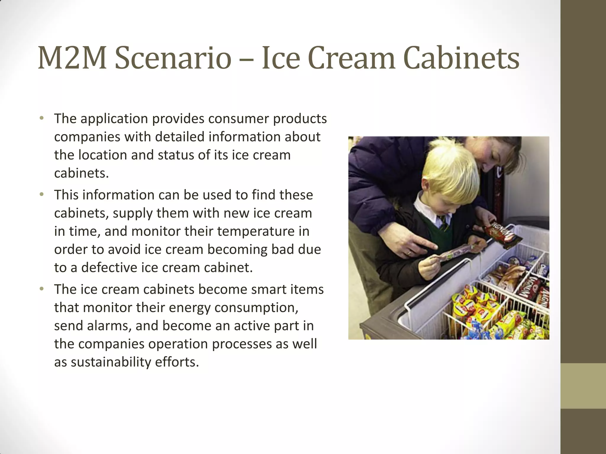 M2M Scenario – Ice Cream Cabinets
• The application provides consumer products
companies with detailed information about
the location and status of its ice cream
cabinets.
• This information can be used to find these
cabinets, supply them with new ice cream
in time, and monitor their temperature in
order to avoid ice cream becoming bad due
to a defective ice cream cabinet.
• The ice cream cabinets become smart items
that monitor their energy consumption,
send alarms, and become an active part in
the companies operation processes as well
as sustainability efforts.
 