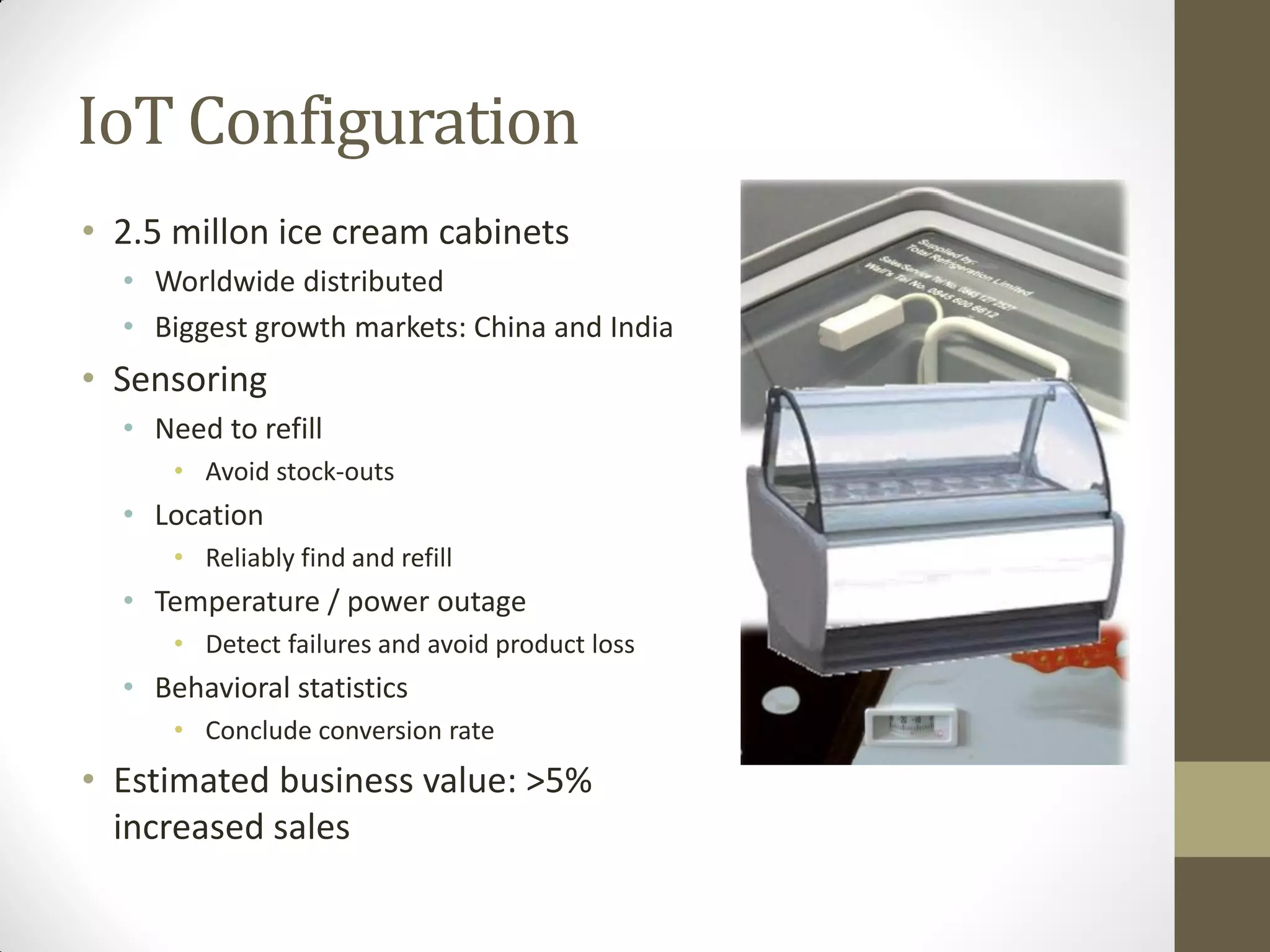 IoT Configuration
• 2.5 millon ice cream cabinets
• Worldwide distributed
• Biggest growth markets: China and India
• Sensoring
• Need to refill
• Avoid stock-outs
• Location
• Reliably find and refill
• Temperature / power outage
• Detect failures and avoid product loss
• Behavioral statistics
• Conclude conversion rate
• Estimated business value: >5%
increased sales
 