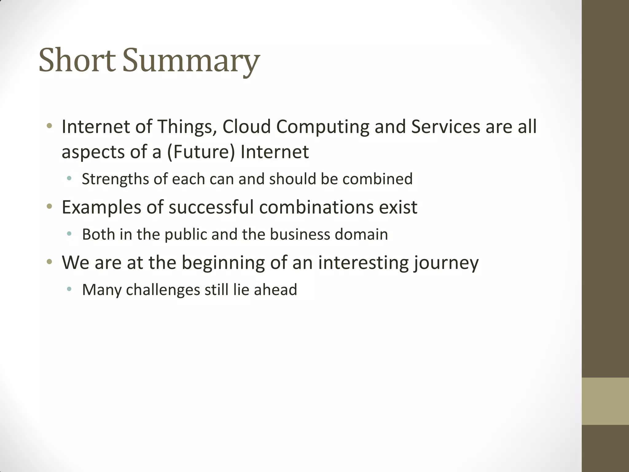 Short Summary
• Internet of Things, Cloud Computing and Services are all
aspects of a (Future) Internet
• Strengths of each can and should be combined
• Examples of successful combinations exist
• Both in the public and the business domain
• We are at the beginning of an interesting journey
• Many challenges still lie ahead
 