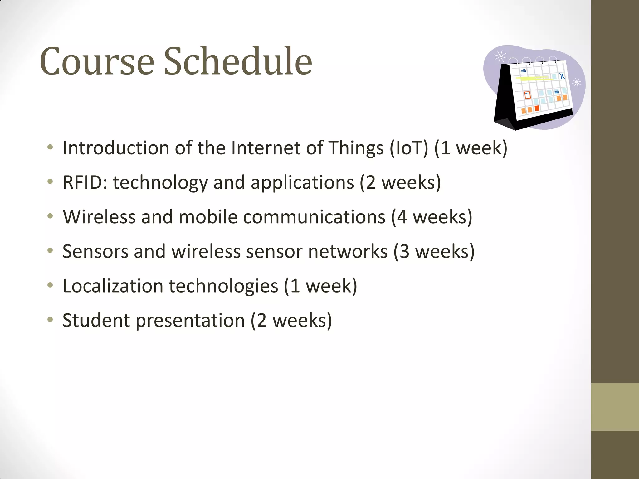 Course Schedule
• Introduction of the Internet of Things (IoT) (1 week)
• RFID: technology and applications (2 weeks)
• Wireless and mobile communications (4 weeks)
• Sensors and wireless sensor networks (3 weeks)
• Localization technologies (1 week)
• Student presentation (2 weeks)
 