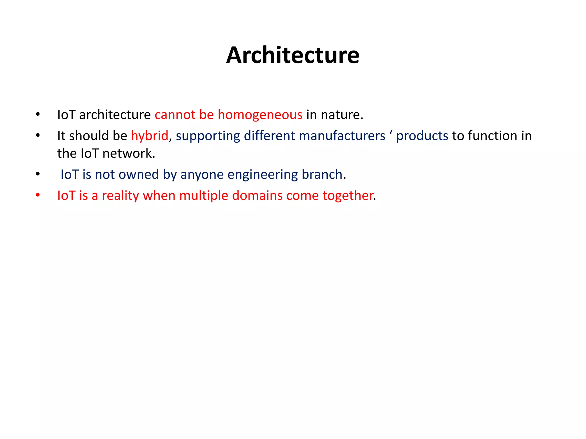 Architecture
• IoT architecture cannot be homogeneous in nature.
• It should be hybrid, supporting different manufacturers ‘ products to function in
the IoT network.
• IoT is not owned by anyone engineering branch.
• IoT is a reality when multiple domains come together.
 