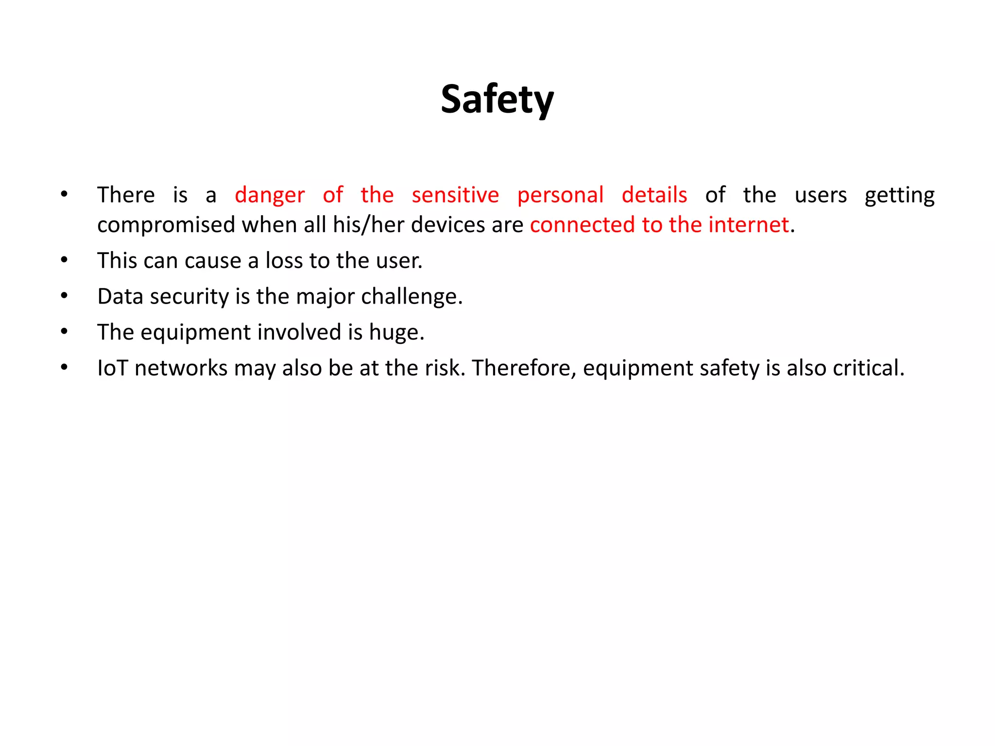 Safety
• There is a danger of the sensitive personal details of the users getting
compromised when all his/her devices are connected to the internet.
• This can cause a loss to the user.
• Data security is the major challenge.
• The equipment involved is huge.
• IoT networks may also be at the risk. Therefore, equipment safety is also critical.
 