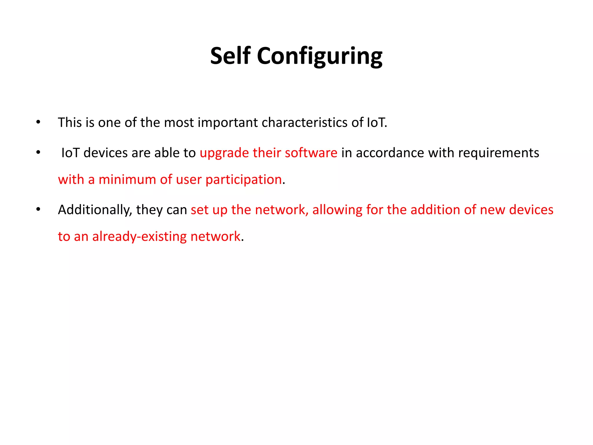 Self Configuring
• This is one of the most important characteristics of IoT.
• IoT devices are able to upgrade their software in accordance with requirements
with a minimum of user participation.
• Additionally, they can set up the network, allowing for the addition of new devices
to an already-existing network.
 