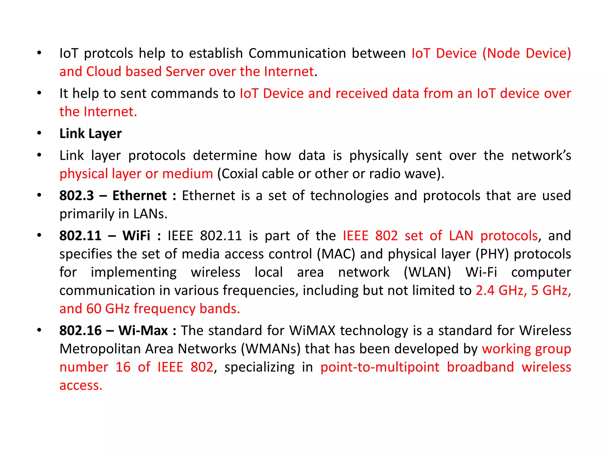 • IoT protcols help to establish Communication between IoT Device (Node Device)
and Cloud based Server over the Internet.
• It help to sent commands to IoT Device and received data from an IoT device over
the Internet.
• Link Layer
• Link layer protocols determine how data is physically sent over the network’s
physical layer or medium (Coxial cable or other or radio wave).
• 802.3 – Ethernet : Ethernet is a set of technologies and protocols that are used
primarily in LANs.
• 802.11 – WiFi : IEEE 802.11 is part of the IEEE 802 set of LAN protocols, and
specifies the set of media access control (MAC) and physical layer (PHY) protocols
for implementing wireless local area network (WLAN) Wi-Fi computer
communication in various frequencies, including but not limited to 2.4 GHz, 5 GHz,
and 60 GHz frequency bands.
• 802.16 – Wi-Max : The standard for WiMAX technology is a standard for Wireless
Metropolitan Area Networks (WMANs) that has been developed by working group
number 16 of IEEE 802, specializing in point-to-multipoint broadband wireless
access.
 