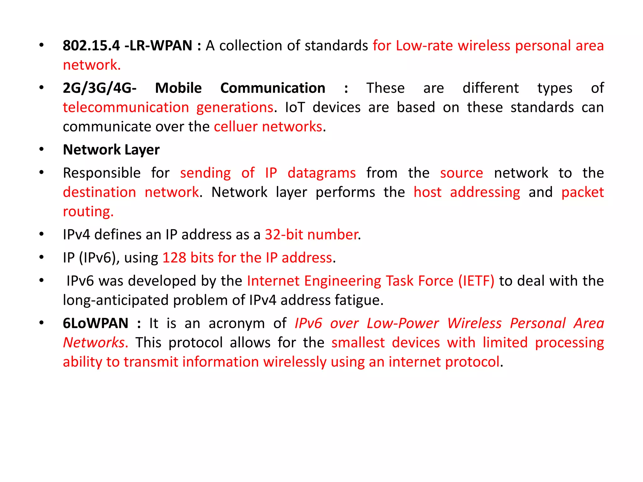 • 802.15.4 -LR-WPAN : A collection of standards for Low-rate wireless personal area
network.
• 2G/3G/4G- Mobile Communication : These are different types of
telecommunication generations. IoT devices are based on these standards can
communicate over the celluer networks.
• Network Layer
• Responsible for sending of IP datagrams from the source network to the
destination network. Network layer performs the host addressing and packet
routing.
• IPv4 defines an IP address as a 32-bit number.
• IP (IPv6), using 128 bits for the IP address.
• IPv6 was developed by the Internet Engineering Task Force (IETF) to deal with the
long-anticipated problem of IPv4 address fatigue.
• 6LoWPAN : It is an acronym of IPv6 over Low-Power Wireless Personal Area
Networks. This protocol allows for the smallest devices with limited processing
ability to transmit information wirelessly using an internet protocol.
 