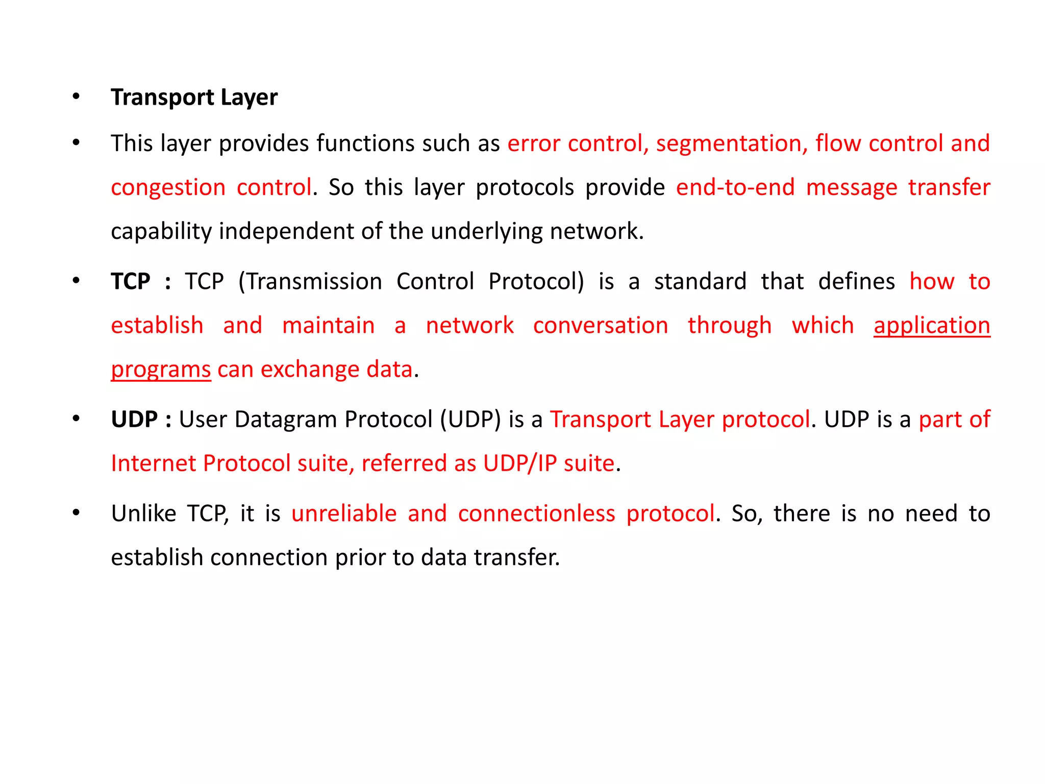 • Transport Layer
• This layer provides functions such as error control, segmentation, flow control and
congestion control. So this layer protocols provide end-to-end message transfer
capability independent of the underlying network.
• TCP : TCP (Transmission Control Protocol) is a standard that defines how to
establish and maintain a network conversation through which application
programs can exchange data.
• UDP : User Datagram Protocol (UDP) is a Transport Layer protocol. UDP is a part of
Internet Protocol suite, referred as UDP/IP suite.
• Unlike TCP, it is unreliable and connectionless protocol. So, there is no need to
establish connection prior to data transfer.
 