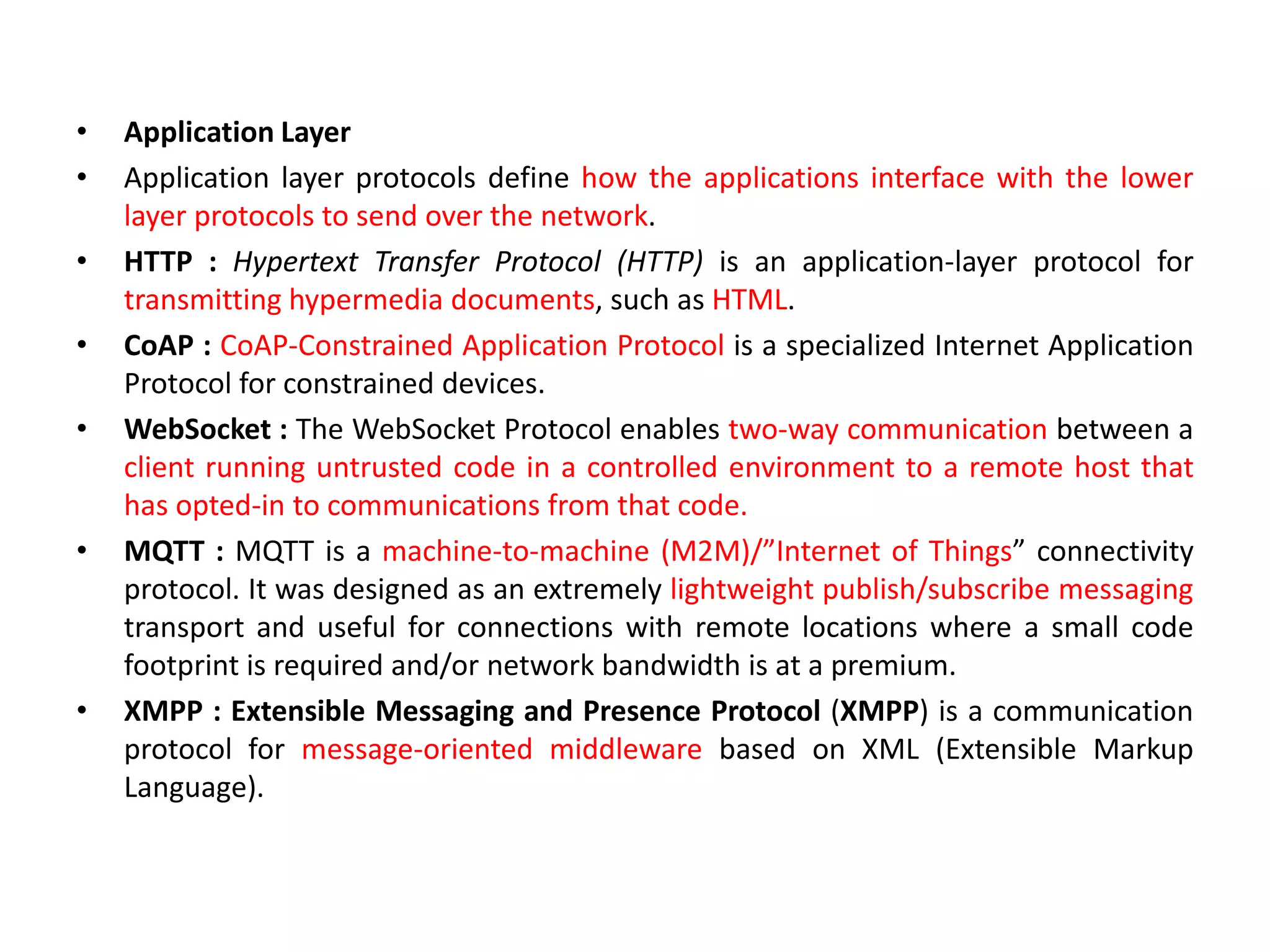 • Application Layer
• Application layer protocols define how the applications interface with the lower
layer protocols to send over the network.
• HTTP : Hypertext Transfer Protocol (HTTP) is an application-layer protocol for
transmitting hypermedia documents, such as HTML.
• CoAP : CoAP-Constrained Application Protocol is a specialized Internet Application
Protocol for constrained devices.
• WebSocket : The WebSocket Protocol enables two-way communication between a
client running untrusted code in a controlled environment to a remote host that
has opted-in to communications from that code.
• MQTT : MQTT is a machine-to-machine (M2M)/”Internet of Things” connectivity
protocol. It was designed as an extremely lightweight publish/subscribe messaging
transport and useful for connections with remote locations where a small code
footprint is required and/or network bandwidth is at a premium.
• XMPP : Extensible Messaging and Presence Protocol (XMPP) is a communication
protocol for message-oriented middleware based on XML (Extensible Markup
Language).
 