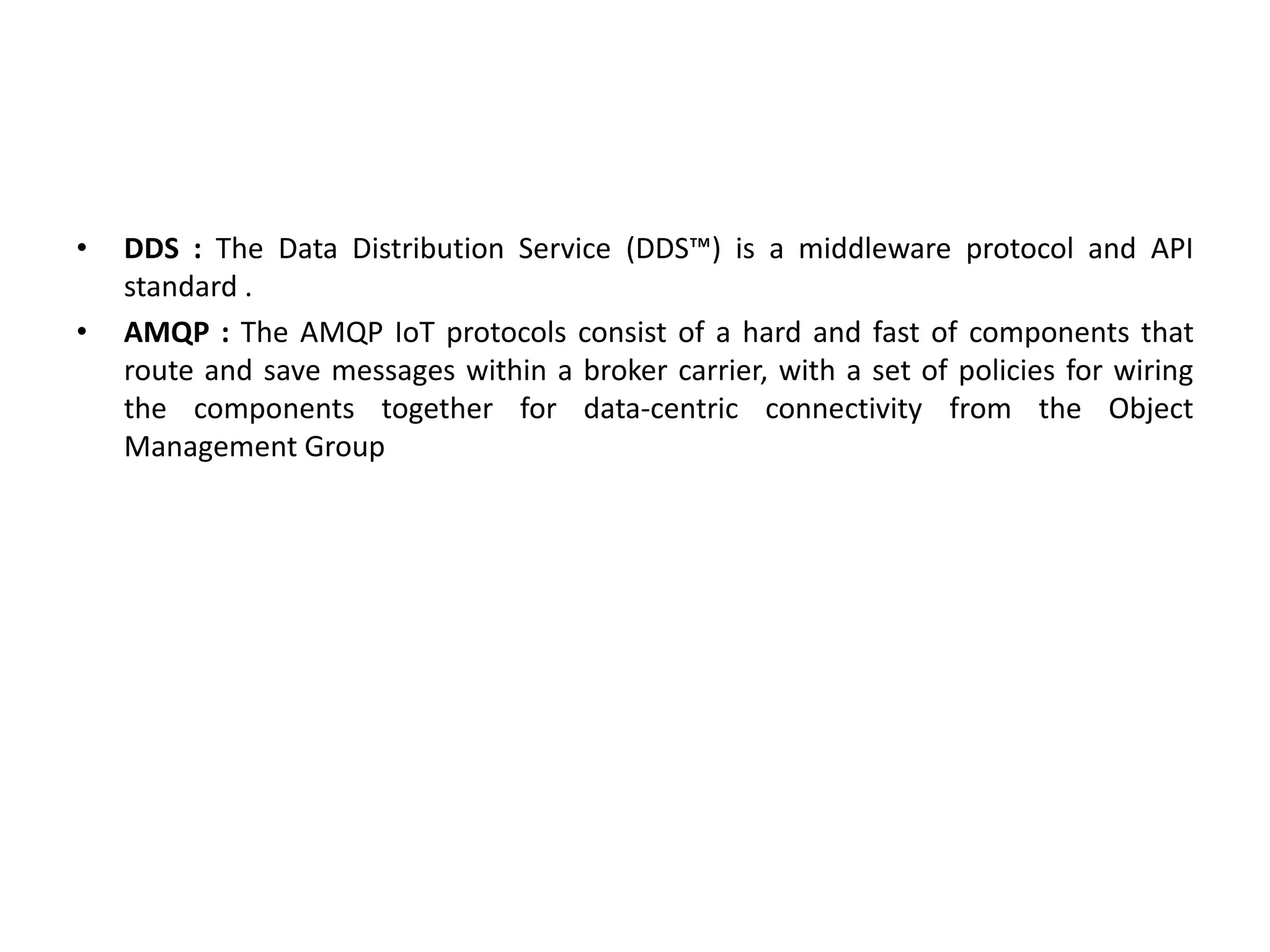 • DDS : The Data Distribution Service (DDS™) is a middleware protocol and API
standard .
• AMQP : The AMQP IoT protocols consist of a hard and fast of components that
route and save messages within a broker carrier, with a set of policies for wiring
the components together for data-centric connectivity from the Object
Management Group
 