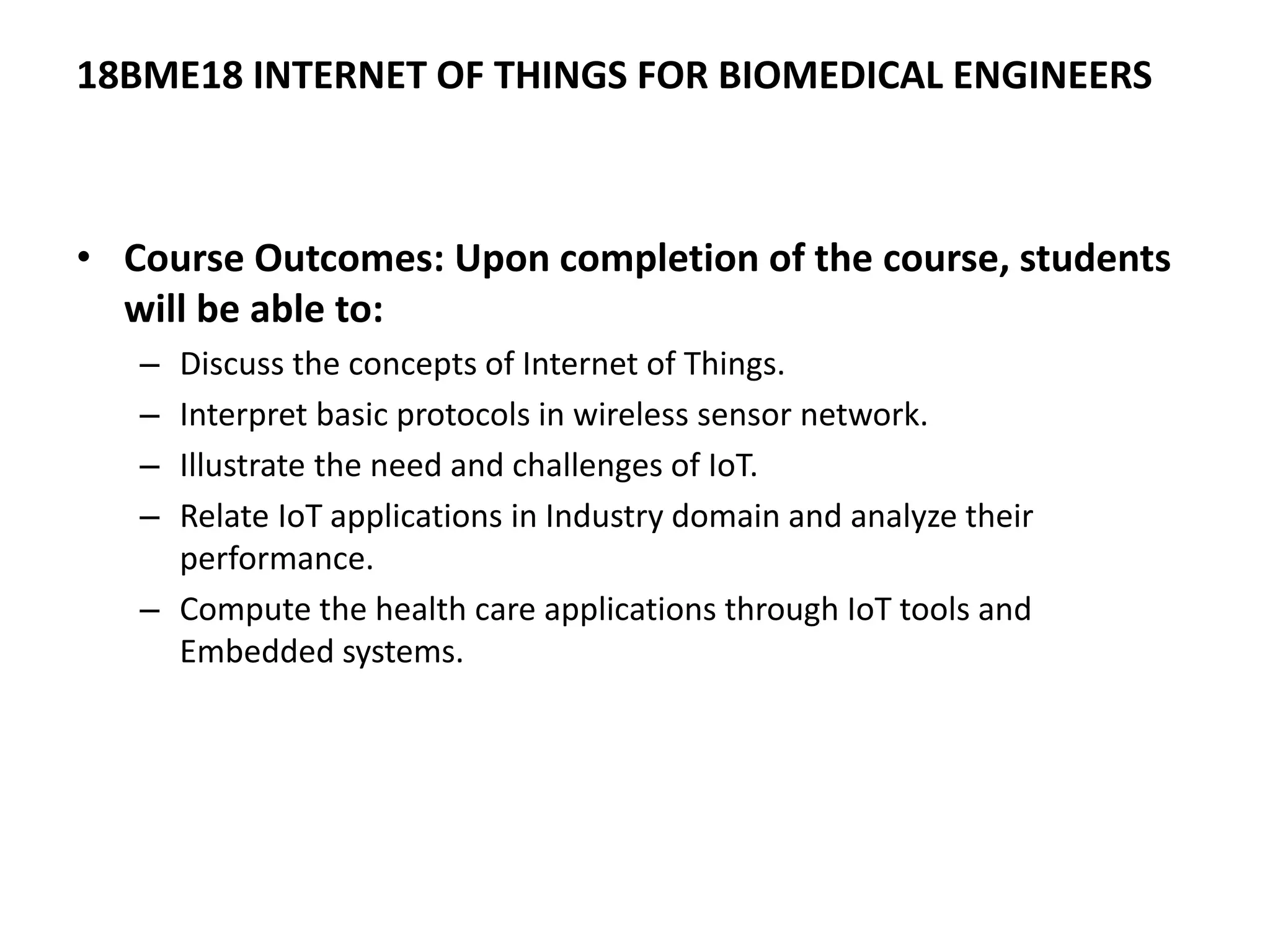 18BME18 INTERNET OF THINGS FOR BIOMEDICAL ENGINEERS
• Course Outcomes: Upon completion of the course, students
will be able to:
– Discuss the concepts of Internet of Things.
– Interpret basic protocols in wireless sensor network.
– Illustrate the need and challenges of IoT.
– Relate IoT applications in Industry domain and analyze their
performance.
– Compute the health care applications through IoT tools and
Embedded systems.
 