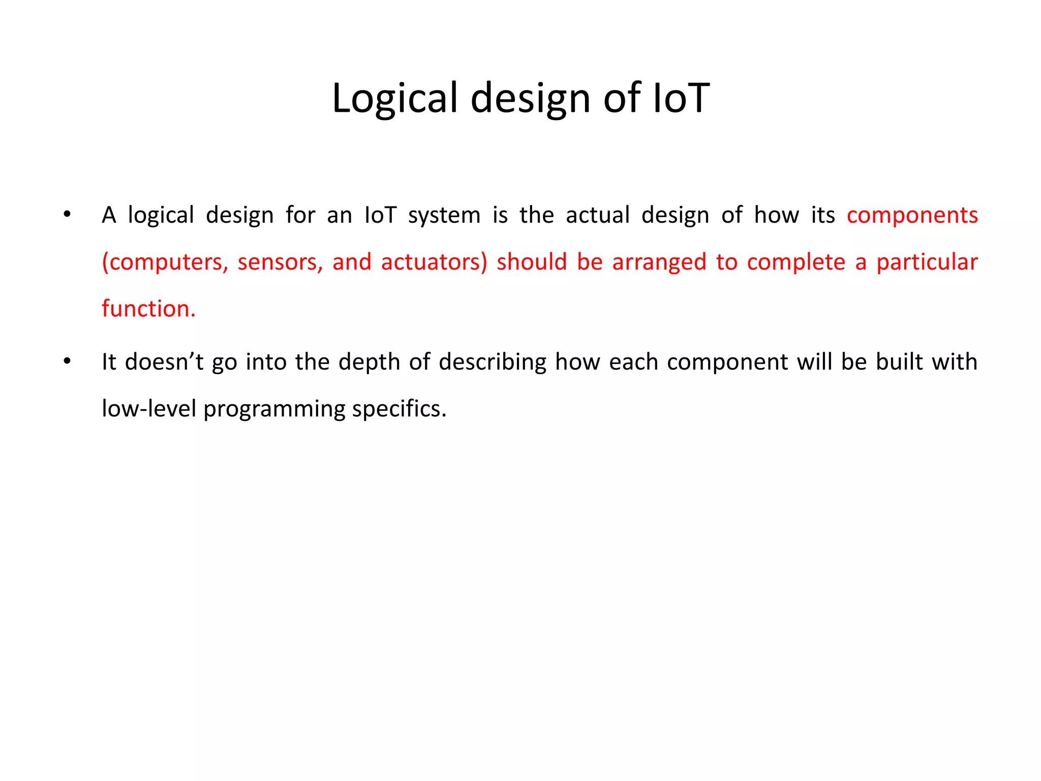 Logical design of IoT
• A logical design for an IoT system is the actual design of how its components
(computers, sensors, and actuators) should be arranged to complete a particular
function.
• It doesn’t go into the depth of describing how each component will be built with
low-level programming specifics.
 