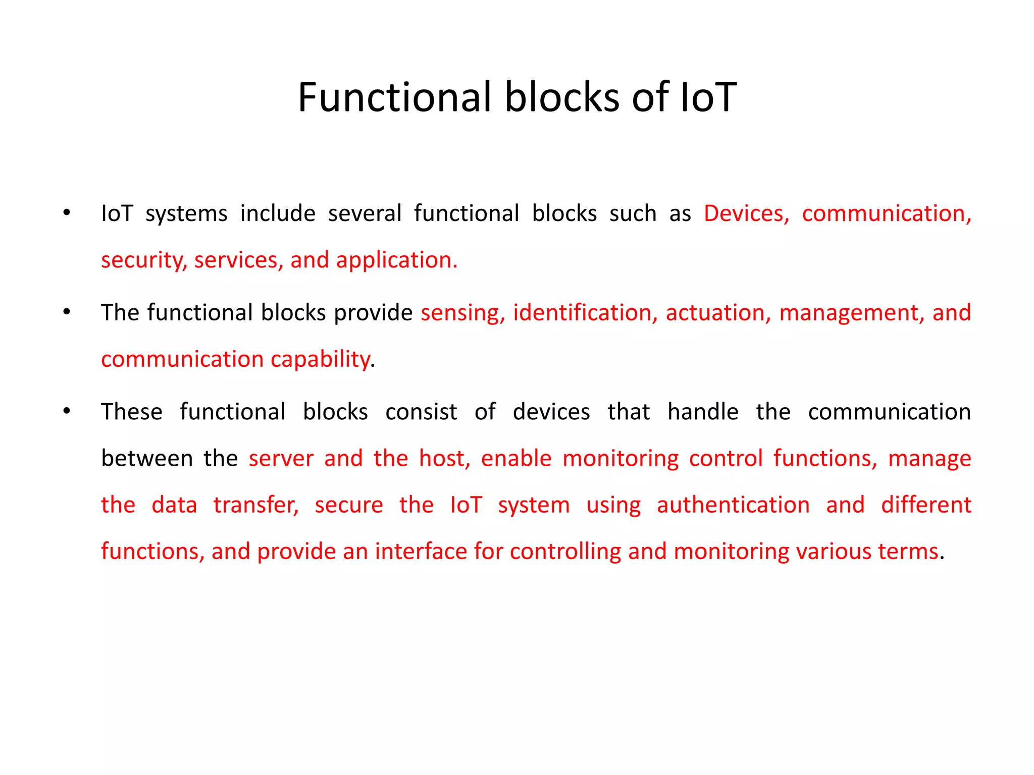 Functional blocks of IoT
• IoT systems include several functional blocks such as Devices, communication,
security, services, and application.
• The functional blocks provide sensing, identification, actuation, management, and
communication capability.
• These functional blocks consist of devices that handle the communication
between the server and the host, enable monitoring control functions, manage
the data transfer, secure the IoT system using authentication and different
functions, and provide an interface for controlling and monitoring various terms.
 