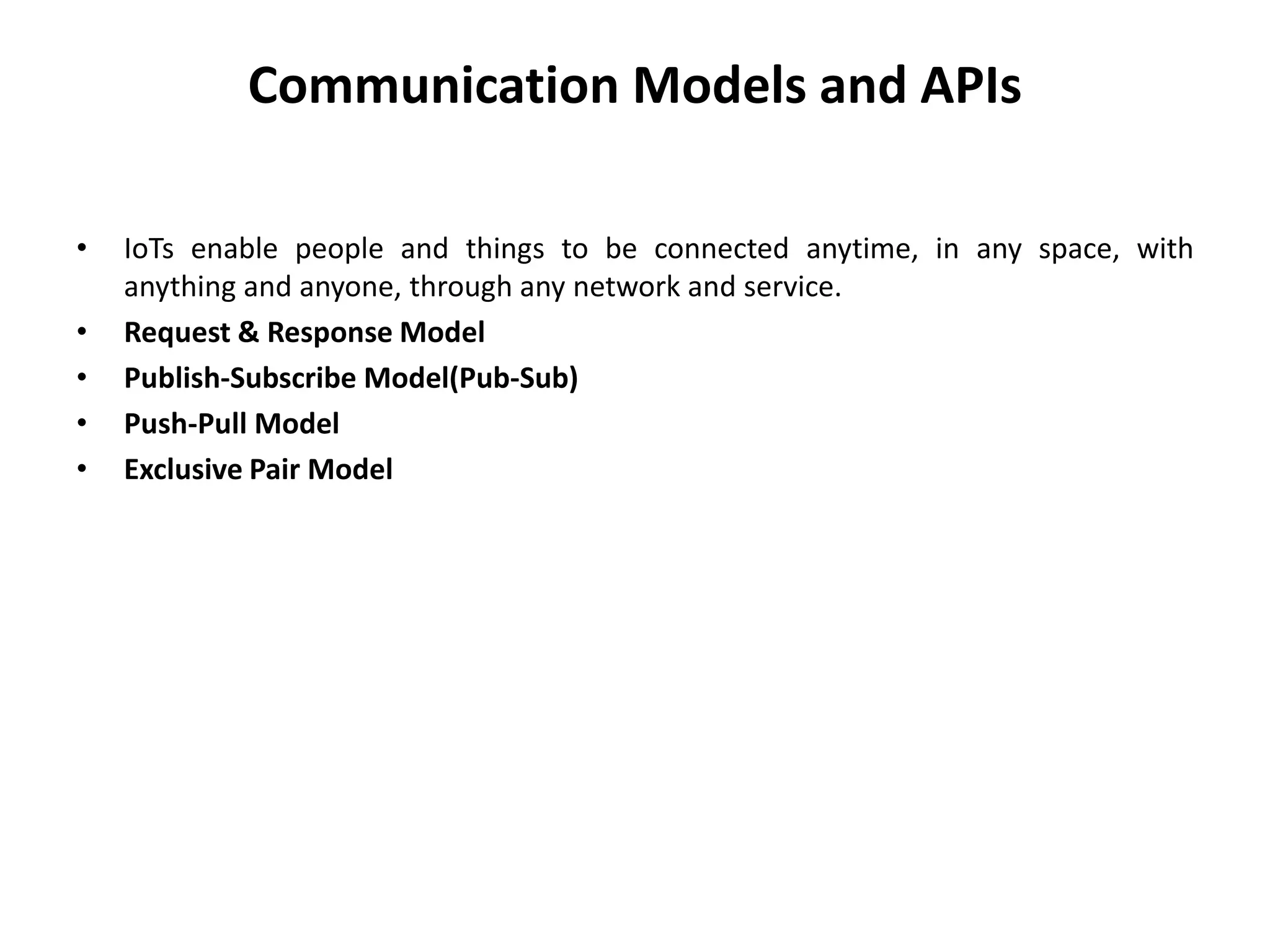 Communication Models and APIs
• IoTs enable people and things to be connected anytime, in any space, with
anything and anyone, through any network and service.
• Request & Response Model
• Publish-Subscribe Model(Pub-Sub)
• Push-Pull Model
• Exclusive Pair Model
 