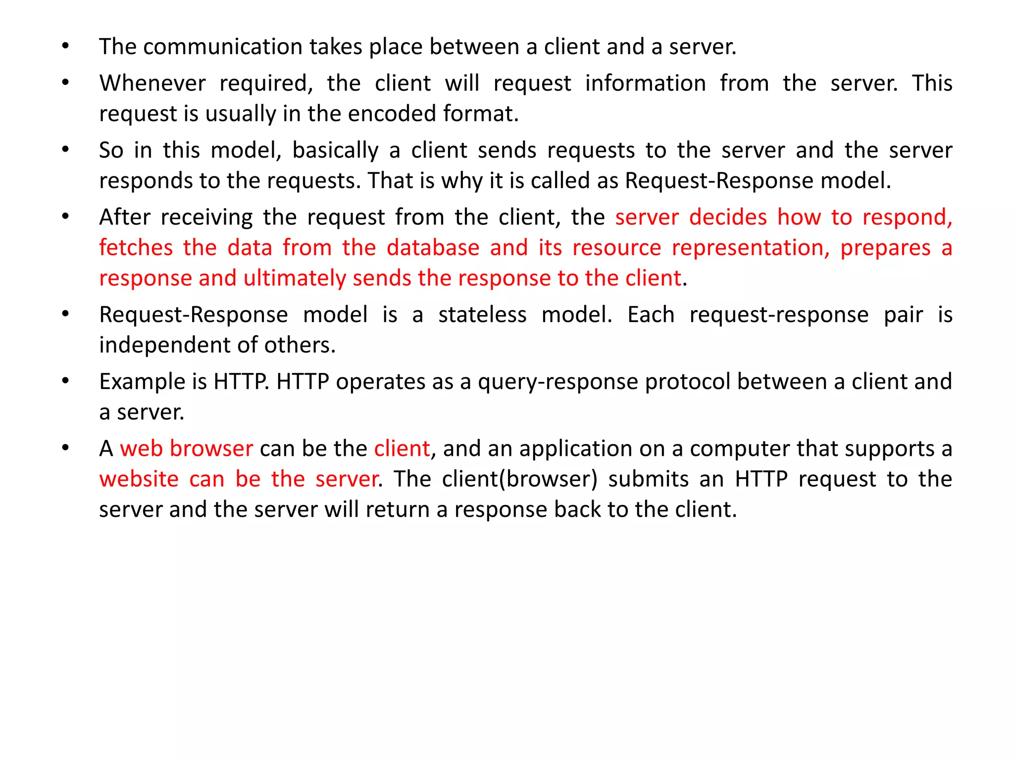 • The communication takes place between a client and a server.
• Whenever required, the client will request information from the server. This
request is usually in the encoded format.
• So in this model, basically a client sends requests to the server and the server
responds to the requests. That is why it is called as Request-Response model.
• After receiving the request from the client, the server decides how to respond,
fetches the data from the database and its resource representation, prepares a
response and ultimately sends the response to the client.
• Request-Response model is a stateless model. Each request-response pair is
independent of others.
• Example is HTTP. HTTP operates as a query-response protocol between a client and
a server.
• A web browser can be the client, and an application on a computer that supports a
website can be the server. The client(browser) submits an HTTP request to the
server and the server will return a response back to the client.
 
