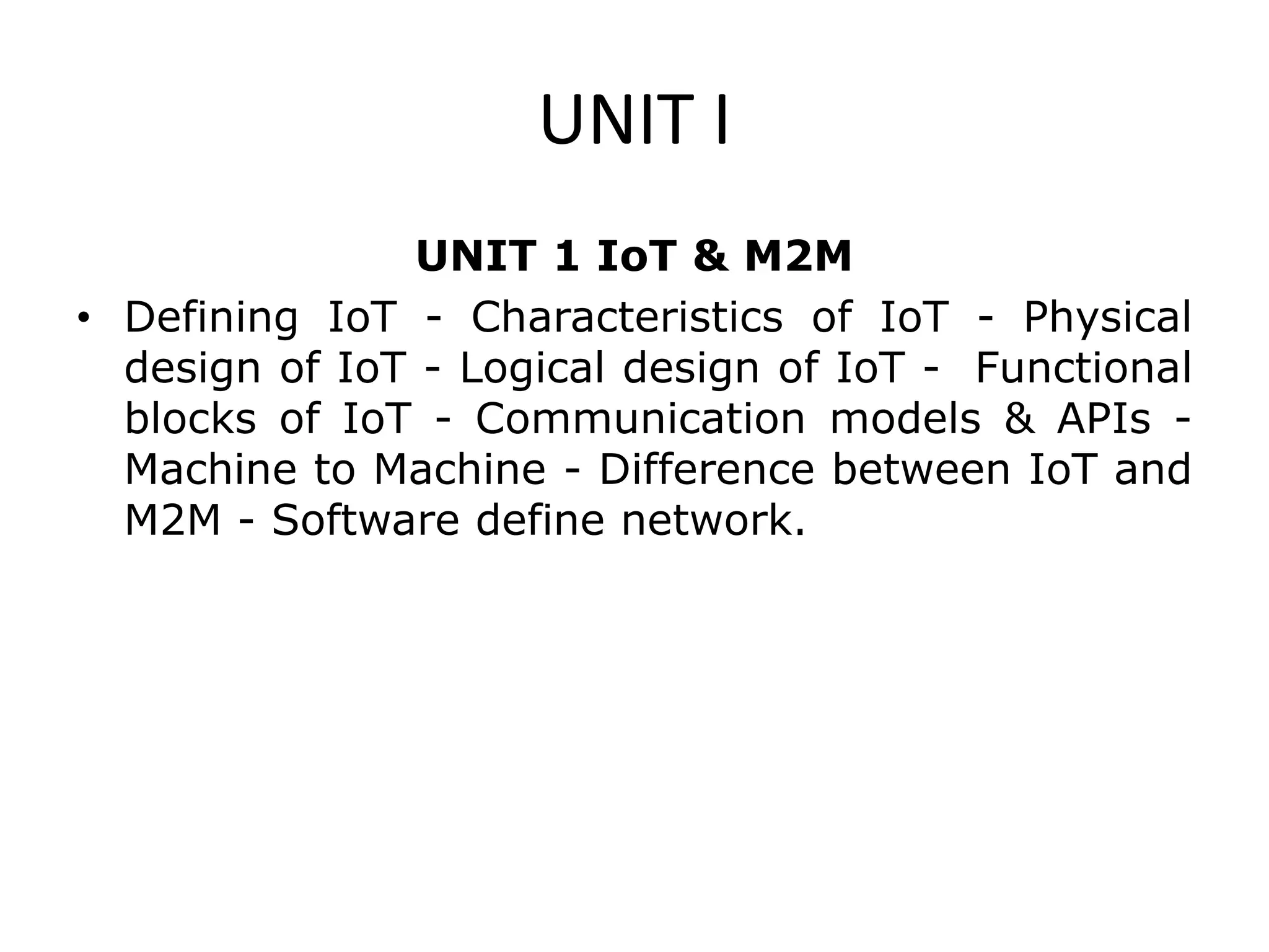 UNIT I
UNIT 1 IoT & M2M
• Defining IoT - Characteristics of IoT - Physical
design of IoT - Logical design of IoT - Functional
blocks of IoT - Communication models & APIs -
Machine to Machine - Difference between IoT and
M2M - Software define network.
 