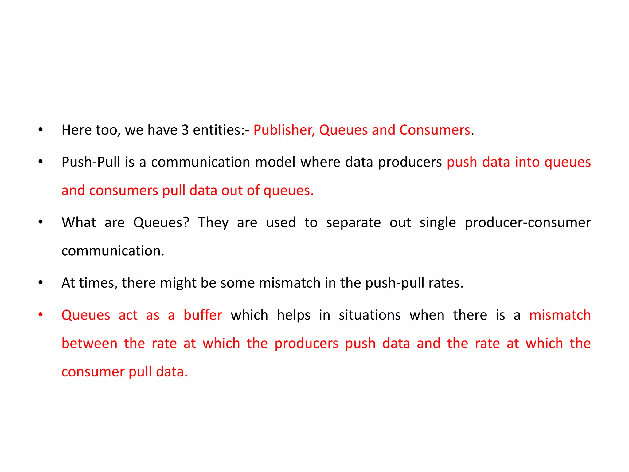 • Here too, we have 3 entities:- Publisher, Queues and Consumers.
• Push-Pull is a communication model where data producers push data into queues
and consumers pull data out of queues.
• What are Queues? They are used to separate out single producer-consumer
communication.
• At times, there might be some mismatch in the push-pull rates.
• Queues act as a buffer which helps in situations when there is a mismatch
between the rate at which the producers push data and the rate at which the
consumer pull data.
 