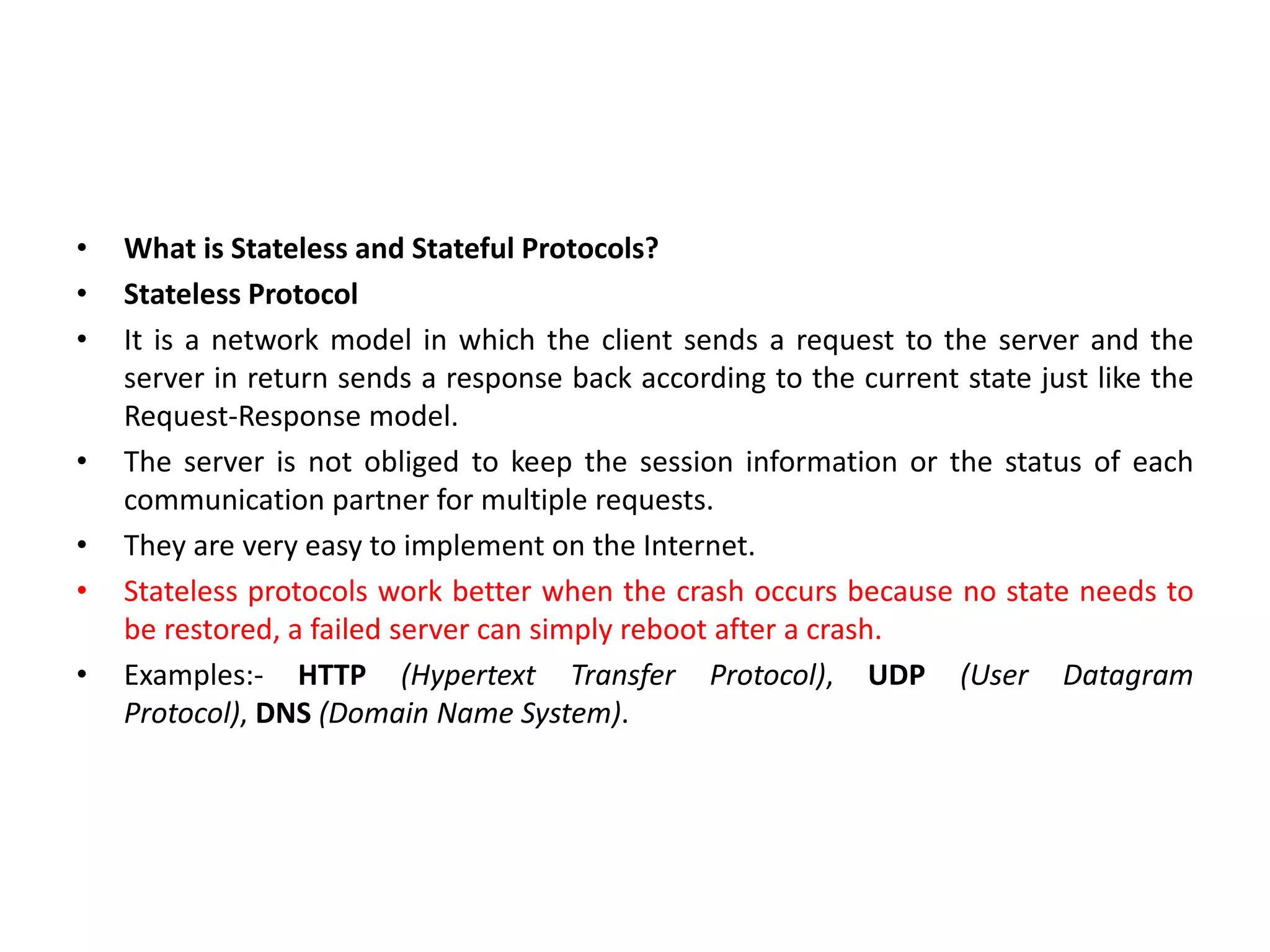 • What is Stateless and Stateful Protocols?
• Stateless Protocol
• It is a network model in which the client sends a request to the server and the
server in return sends a response back according to the current state just like the
Request-Response model.
• The server is not obliged to keep the session information or the status of each
communication partner for multiple requests.
• They are very easy to implement on the Internet.
• Stateless protocols work better when the crash occurs because no state needs to
be restored, a failed server can simply reboot after a crash.
• Examples:- HTTP (Hypertext Transfer Protocol), UDP (User Datagram
Protocol), DNS (Domain Name System).
 