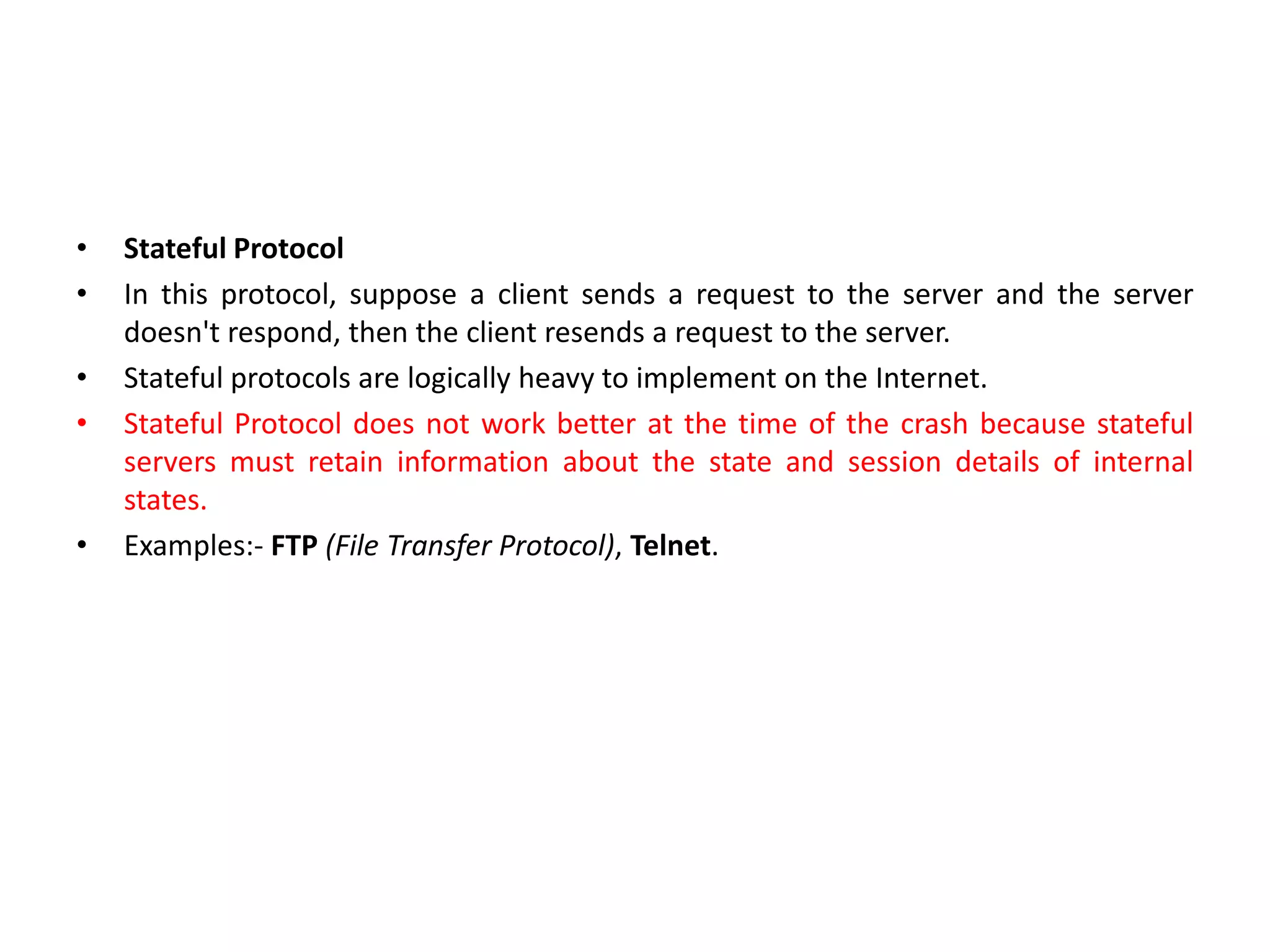 • Stateful Protocol
• In this protocol, suppose a client sends a request to the server and the server
doesn't respond, then the client resends a request to the server.
• Stateful protocols are logically heavy to implement on the Internet.
• Stateful Protocol does not work better at the time of the crash because stateful
servers must retain information about the state and session details of internal
states.
• Examples:- FTP (File Transfer Protocol), Telnet.
 