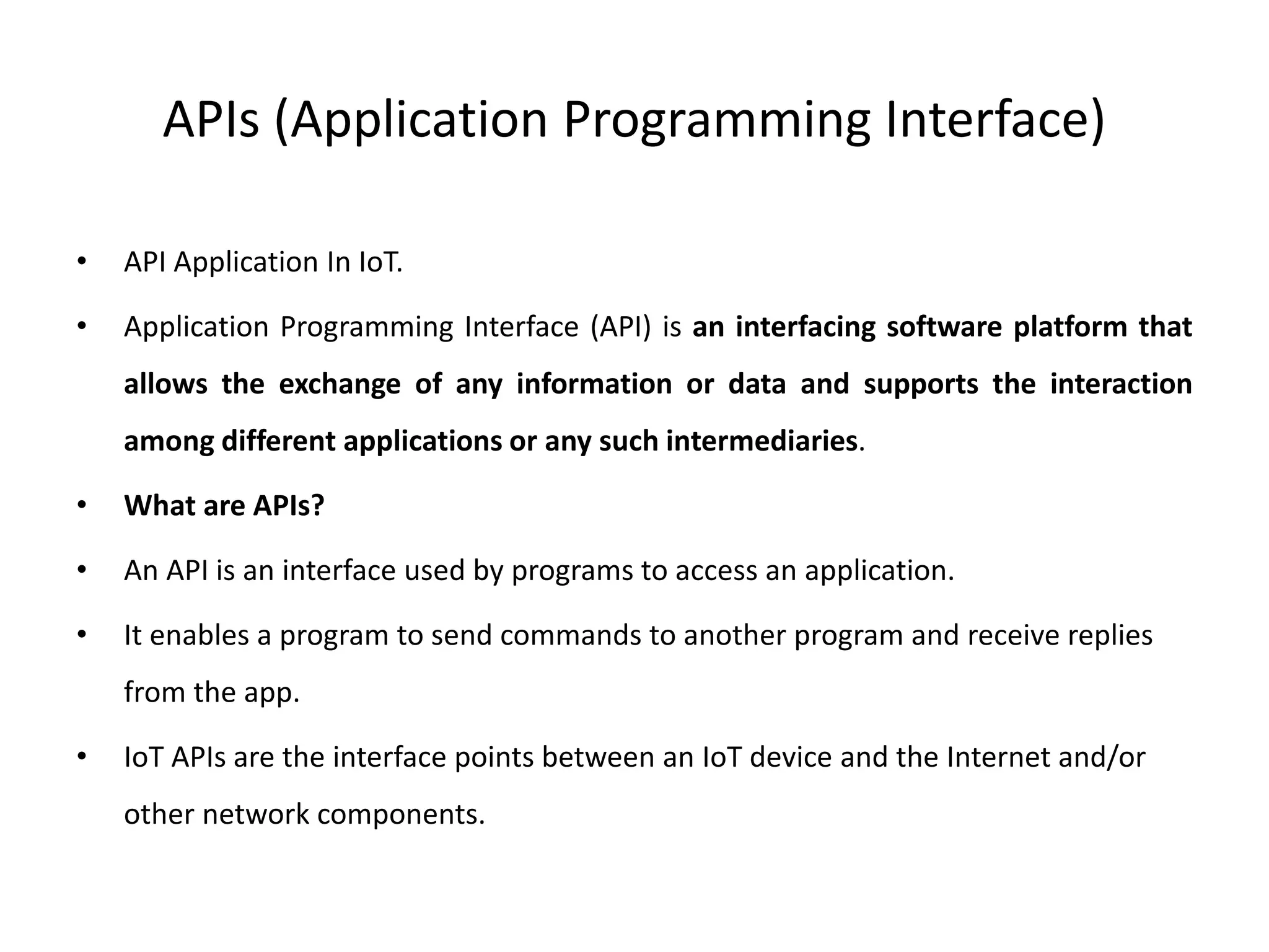 APIs (Application Programming Interface)
• API Application In IoT.
• Application Programming Interface (API) is an interfacing software platform that
allows the exchange of any information or data and supports the interaction
among different applications or any such intermediaries.
• What are APIs?
• An API is an interface used by programs to access an application.
• It enables a program to send commands to another program and receive replies
from the app.
• IoT APIs are the interface points between an IoT device and the Internet and/or
other network components.
 