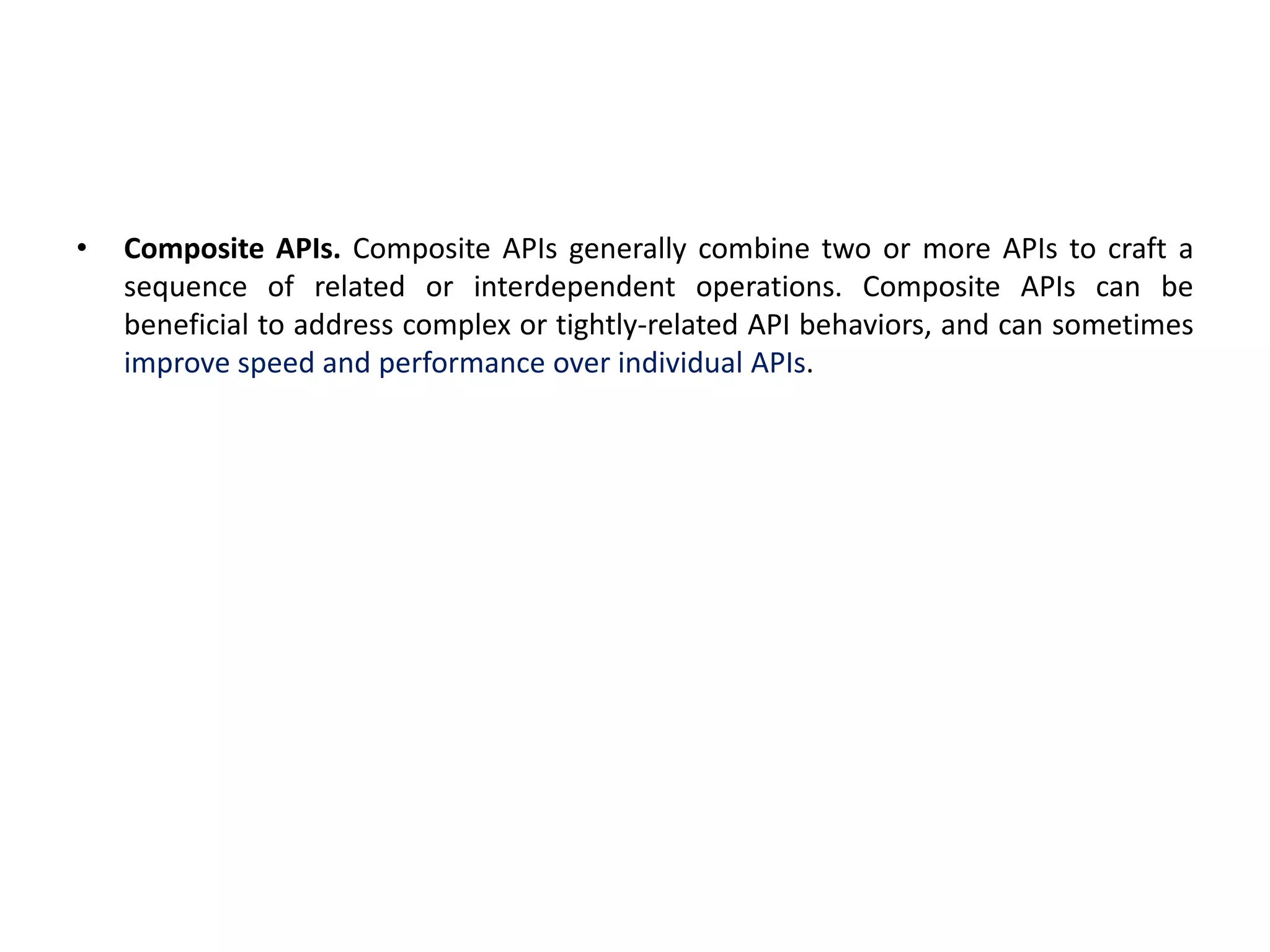 • Composite APIs. Composite APIs generally combine two or more APIs to craft a
sequence of related or interdependent operations. Composite APIs can be
beneficial to address complex or tightly-related API behaviors, and can sometimes
improve speed and performance over individual APIs.
 