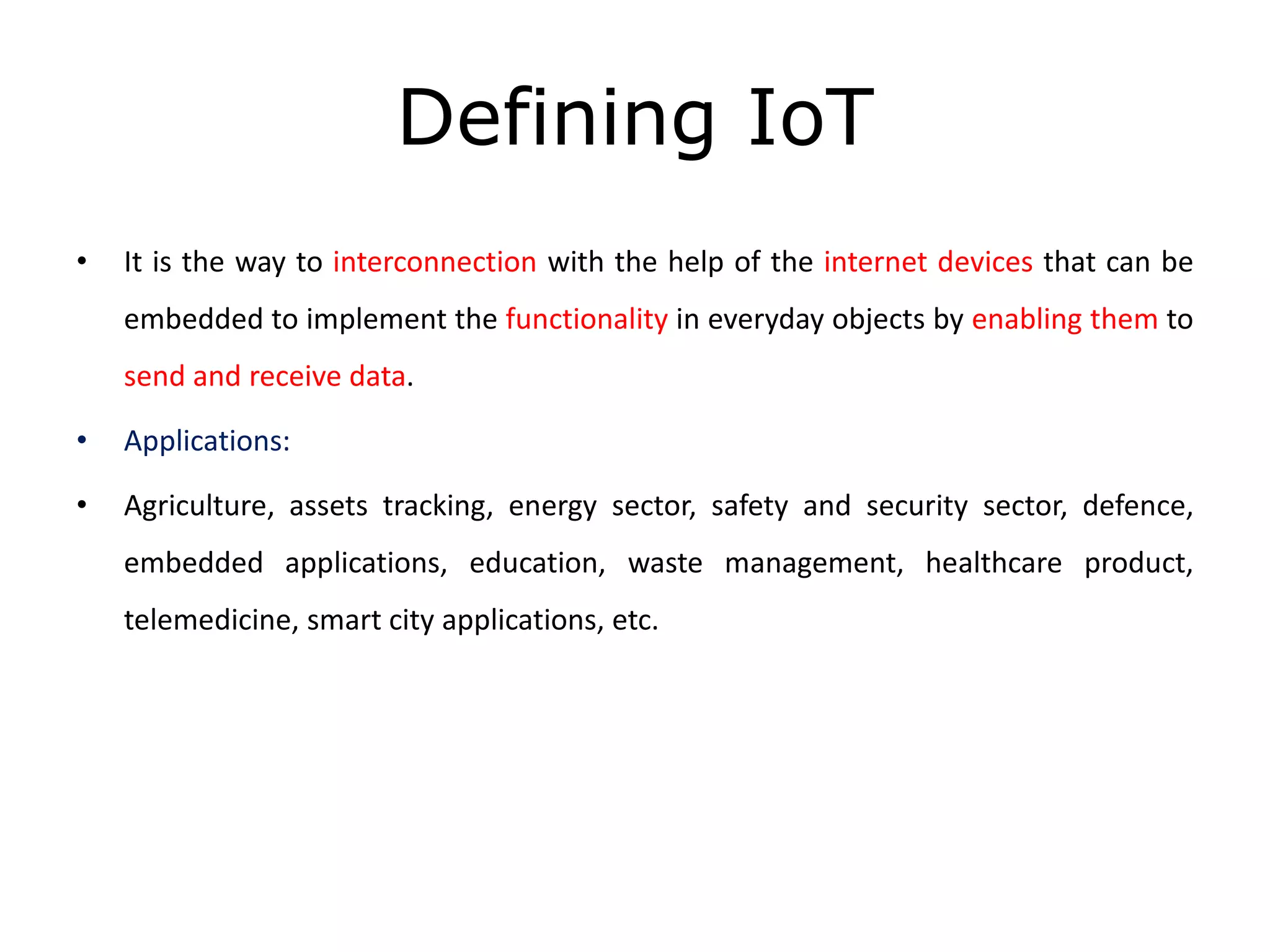 Defining IoT
• It is the way to interconnection with the help of the internet devices that can be
embedded to implement the functionality in everyday objects by enabling them to
send and receive data.
• Applications:
• Agriculture, assets tracking, energy sector, safety and security sector, defence,
embedded applications, education, waste management, healthcare product,
telemedicine, smart city applications, etc.
 