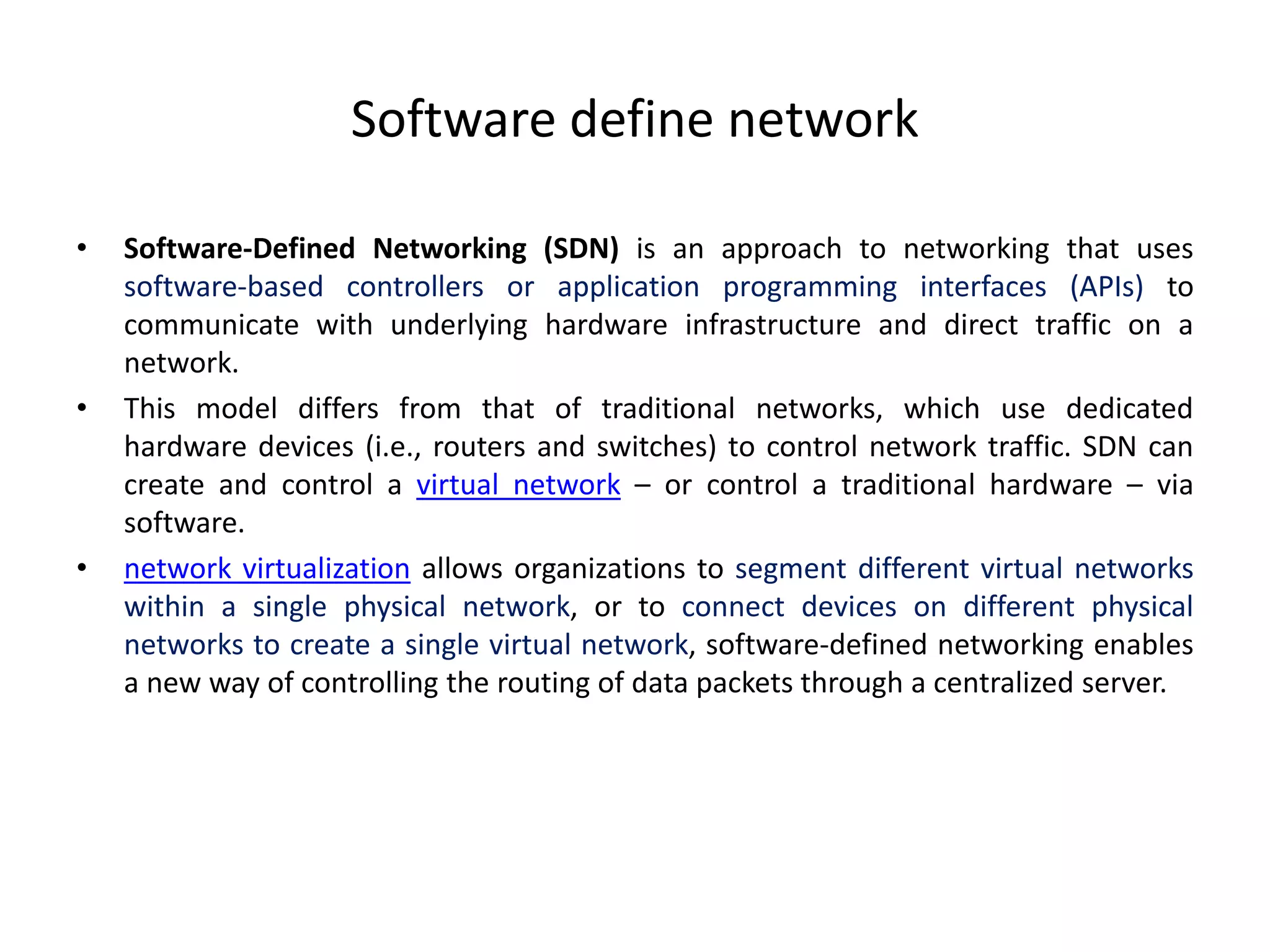 Software define network
• Software-Defined Networking (SDN) is an approach to networking that uses
software-based controllers or application programming interfaces (APIs) to
communicate with underlying hardware infrastructure and direct traffic on a
network.
• This model differs from that of traditional networks, which use dedicated
hardware devices (i.e., routers and switches) to control network traffic. SDN can
create and control a virtual network – or control a traditional hardware – via
software.
• network virtualization allows organizations to segment different virtual networks
within a single physical network, or to connect devices on different physical
networks to create a single virtual network, software-defined networking enables
a new way of controlling the routing of data packets through a centralized server.
 