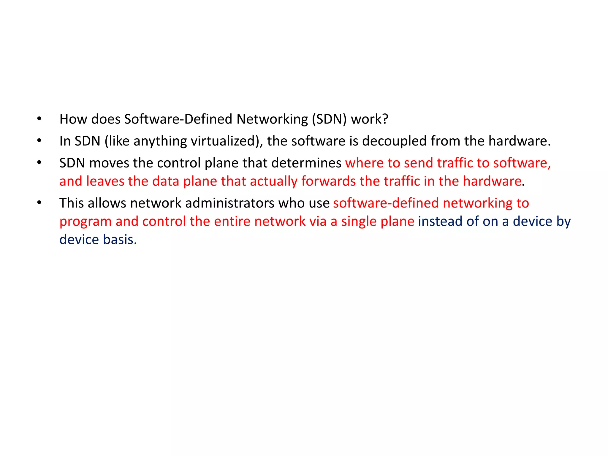 • How does Software-Defined Networking (SDN) work?
• In SDN (like anything virtualized), the software is decoupled from the hardware.
• SDN moves the control plane that determines where to send traffic to software,
and leaves the data plane that actually forwards the traffic in the hardware.
• This allows network administrators who use software-defined networking to
program and control the entire network via a single plane instead of on a device by
device basis.
 