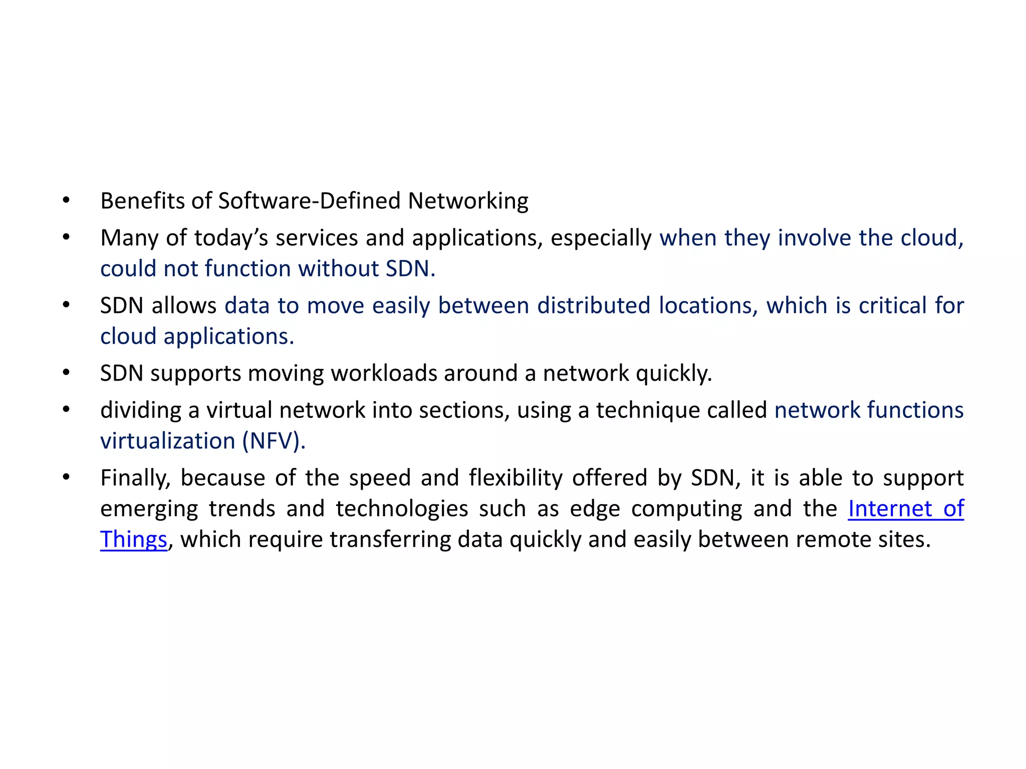 • Benefits of Software-Defined Networking
• Many of today’s services and applications, especially when they involve the cloud,
could not function without SDN.
• SDN allows data to move easily between distributed locations, which is critical for
cloud applications.
• SDN supports moving workloads around a network quickly.
• dividing a virtual network into sections, using a technique called network functions
virtualization (NFV).
• Finally, because of the speed and flexibility offered by SDN, it is able to support
emerging trends and technologies such as edge computing and the Internet of
Things, which require transferring data quickly and easily between remote sites.
 