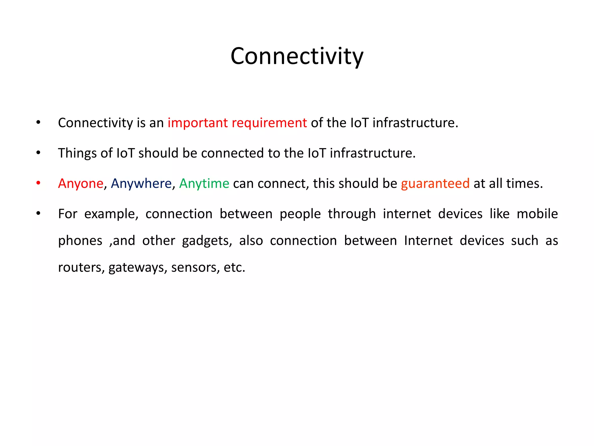 Connectivity
• Connectivity is an important requirement of the IoT infrastructure.
• Things of IoT should be connected to the IoT infrastructure.
• Anyone, Anywhere, Anytime can connect, this should be guaranteed at all times.
• For example, connection between people through internet devices like mobile
phones ,and other gadgets, also connection between Internet devices such as
routers, gateways, sensors, etc.
 