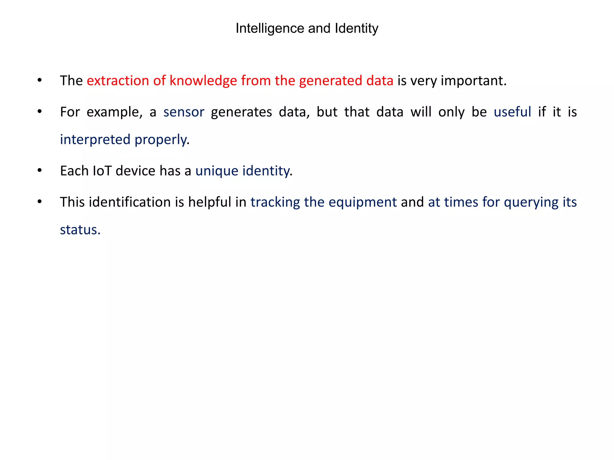 Intelligence and Identity
• The extraction of knowledge from the generated data is very important.
• For example, a sensor generates data, but that data will only be useful if it is
interpreted properly.
• Each IoT device has a unique identity.
• This identification is helpful in tracking the equipment and at times for querying its
status.
 