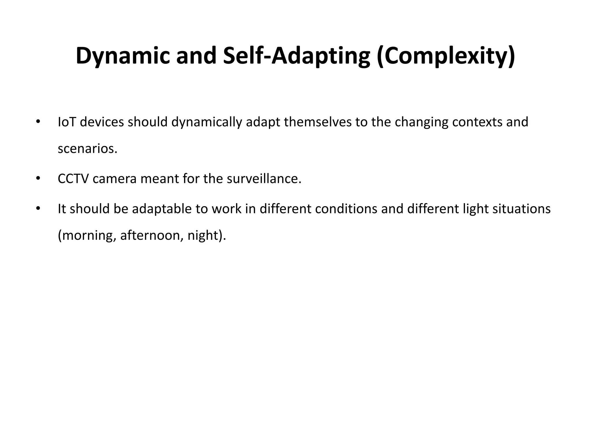 Dynamic and Self-Adapting (Complexity)
• IoT devices should dynamically adapt themselves to the changing contexts and
scenarios.
• CCTV camera meant for the surveillance.
• It should be adaptable to work in different conditions and different light situations
(morning, afternoon, night).
 