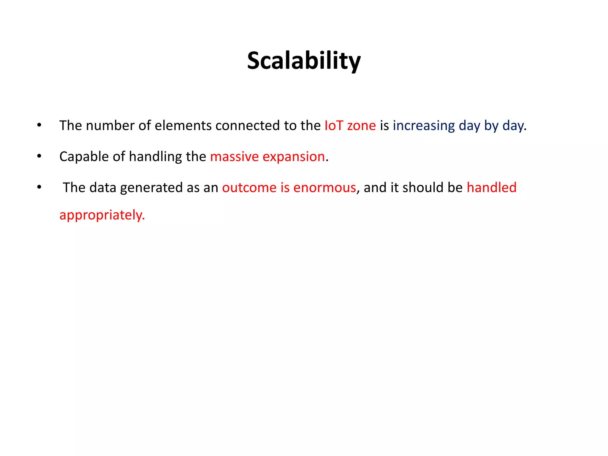 Scalability
• The number of elements connected to the IoT zone is increasing day by day.
• Capable of handling the massive expansion.
• The data generated as an outcome is enormous, and it should be handled
appropriately.
 