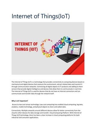 Internet of Things(IoT)
The Internet of Things (IoT) is a technology that provides connectivity to computing devices based on
mechanical and digital devices that measure the environment, extract related data and transmit it
through communication networks. Connecting all digital objects to IT products and adding to them
sensors that provide digital intelligence and devices that allow them to communicate in real time.
The Internet of Things (IoT) is used for devices that do not have an Internet connection and can
communicate and transfer data through the network itself.
Why is IoT important?
Access to low-cost sensor technology: Low-cost computing has enabled cloud computing, big data,
analytics, mobile technology, and physical objects to share and collect data.
Connectivity: Multiple networks around different devices allow for better connectivity from the
cloud to other devices for data storage and transfer. Cloud Computing Platform: With Internet of
Things (IoT) technology, there has been a clear increase in cloud computing platforms for both
industrial and consumer applications.
 