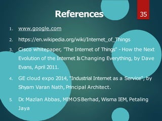 References
1. www.google.com
2. https://en.wikipedia.org/wiki/Internet_of_Things
3. Cisco whitepaper, "The Internet of Things" - How the Next
Evolution of the Internet IsChanging Everything, by Dave
Evans, April 2011.
4. GE cloud expo 2014, "Industrial Internet as a Service", by
Shyam Varan Nath, Principal Architect.
5. Dr
. Mazlan Abbas, MIMOSBerhad, Wisma IEM, Petaling
Jaya
35
 