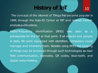 History of IoT
The concept of the Internet of Things first became popular in
1999, through the Auto-ID Center at MIT and related market-
analysispublications.
Radio-frequency identification (RFID) was seen as a
prerequisite for the IoT at that point. If all objects and people
in daily life were equipped with identifiers, computers could
manage and inventory them. Besides using RFID, the tagging
of things may be achieved through such technologies as near
field communication, barcodes, QR codes, blue-tooth, and
digital watermarking.
10
 