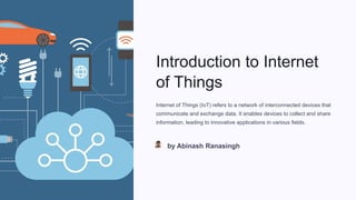 Introduction to Internet
of Things
Internet of Things (IoT) refers to a network of interconnected devices that
communicate and exchange data. It enables devices to collect and share
information, leading to innovative applications in various fields.
by Abinash Ranasingh
 