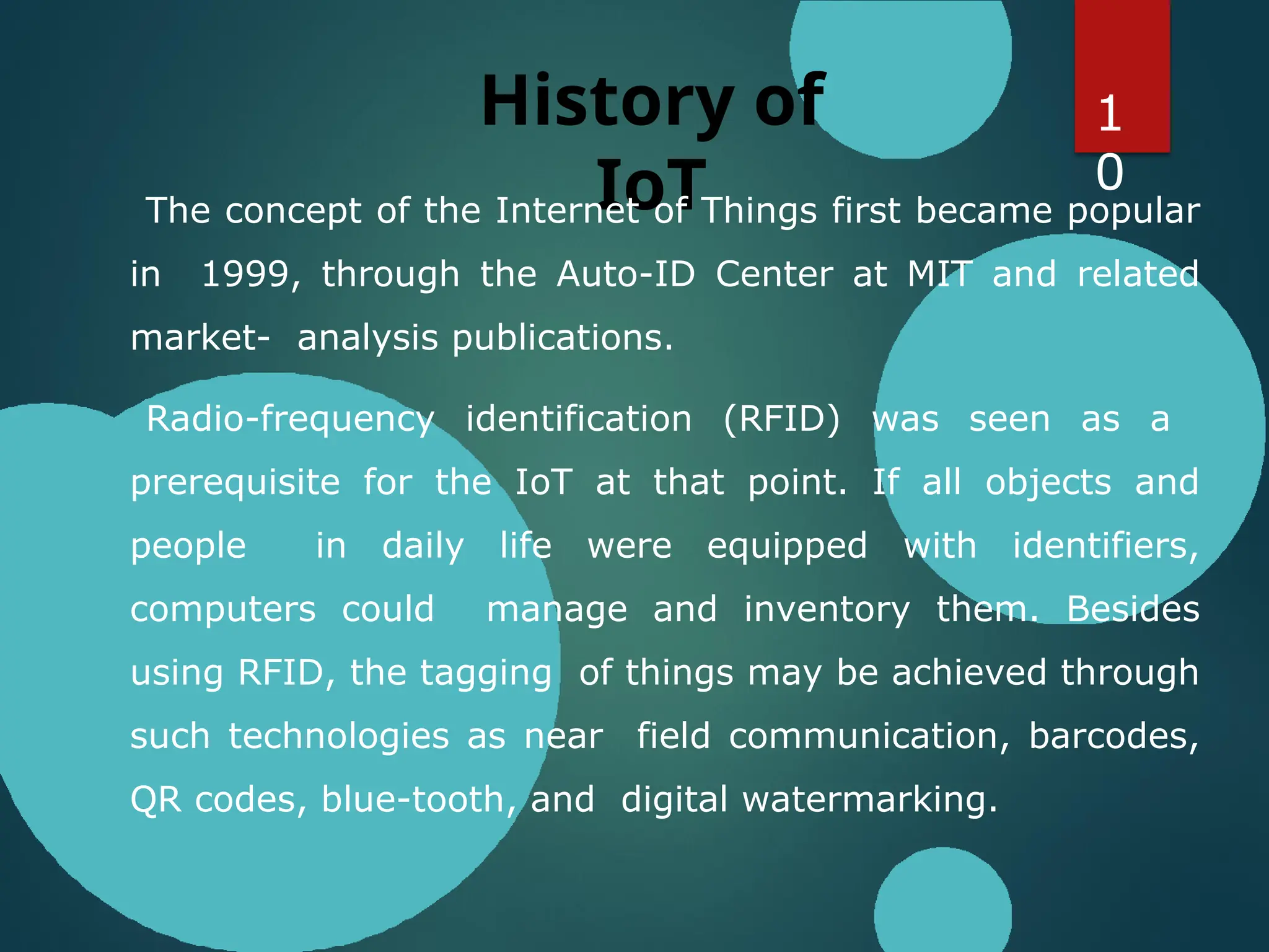 History of
IoT
The concept of the Internet of Things first became popular
in 1999, through the Auto-ID Center at MIT and related
market- analysis publications.
Radio-frequency identification (RFID) was seen as a
prerequisite for the IoT at that point. If all objects and
people in daily life were equipped with identifiers,
computers could manage and inventory them. Besides
using RFID, the tagging of things may be achieved through
such technologies as near field communication, barcodes,
QR codes, blue-tooth, and digital watermarking.
1
0
 