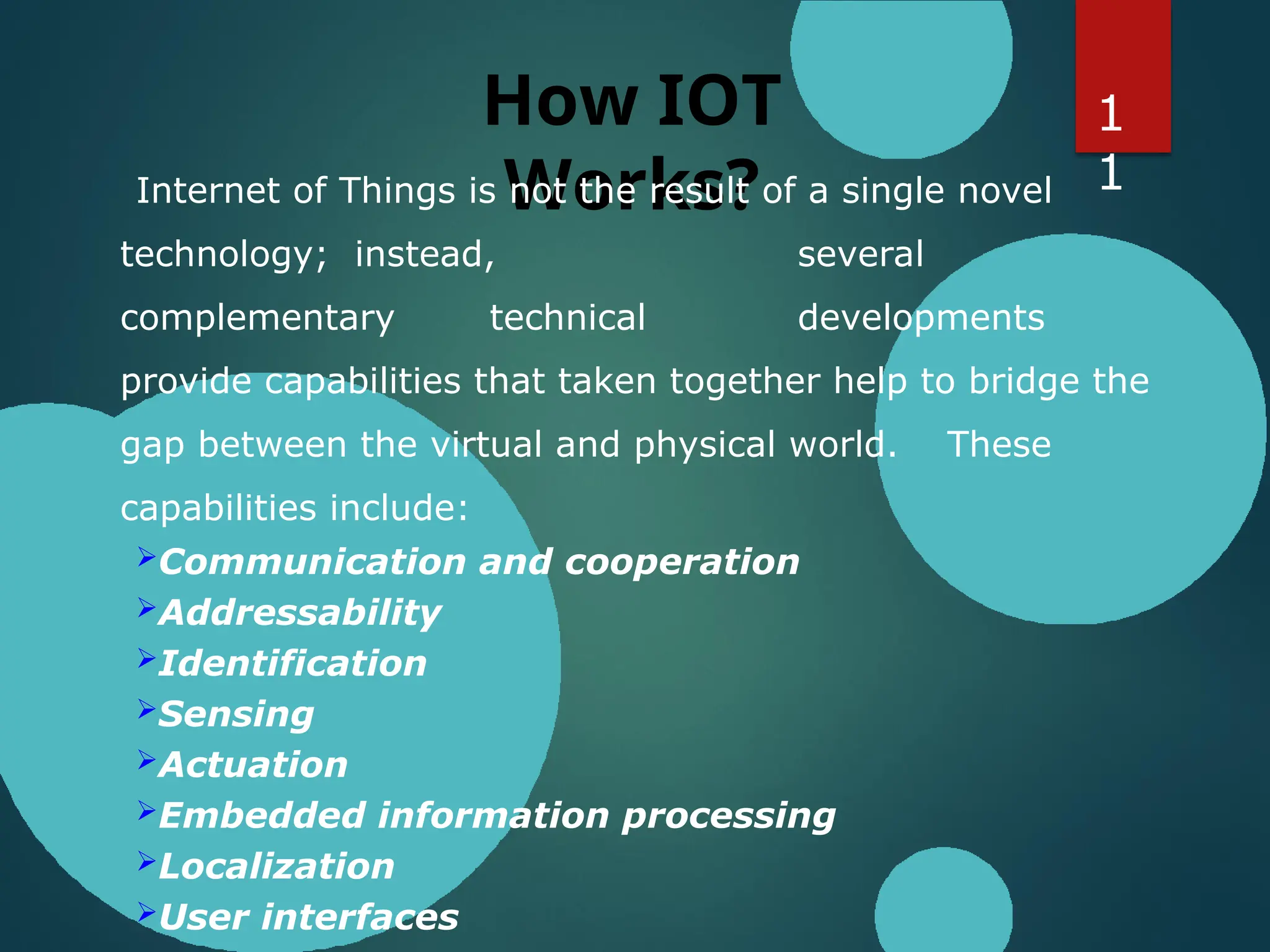 How IOT
Works?
Internet of Things is not the result of a single novel
technology; instead, several
complementary technical developments
provide capabilities that taken together help to bridge the
gap between the virtual and physical world. These
capabilities include:
Communication and cooperation
Addressability
Identification
Sensing
Actuation
Embedded information processing
Localization
User interfaces
1
1
 